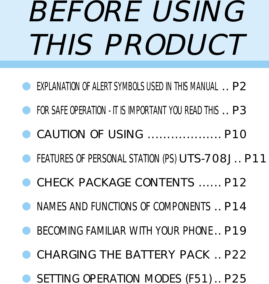 1BEFORE USINGTHIS PRODUCT●EXPLANATION OF ALERT SYMBOLS USED IN THIS MANUAL..P2●FOR SAFE OPERATION - IT IS IMPORTANT YOU READ THIS..P3●CAUTION OF USING ................... P10●FEATURES OF PERSONAL STATION (PS) UTS-708J..P11●CHECK PACKAGE CONTENTS ......P12●NAMES AND FUNCTIONS OF COMPONENTS..P14●BECOMING FAMILIAR WITH YOUR PHONE..P19●CHARGING THE BATTERY PACK .. P22●SETTING OPERATION MODES (F51)..P25