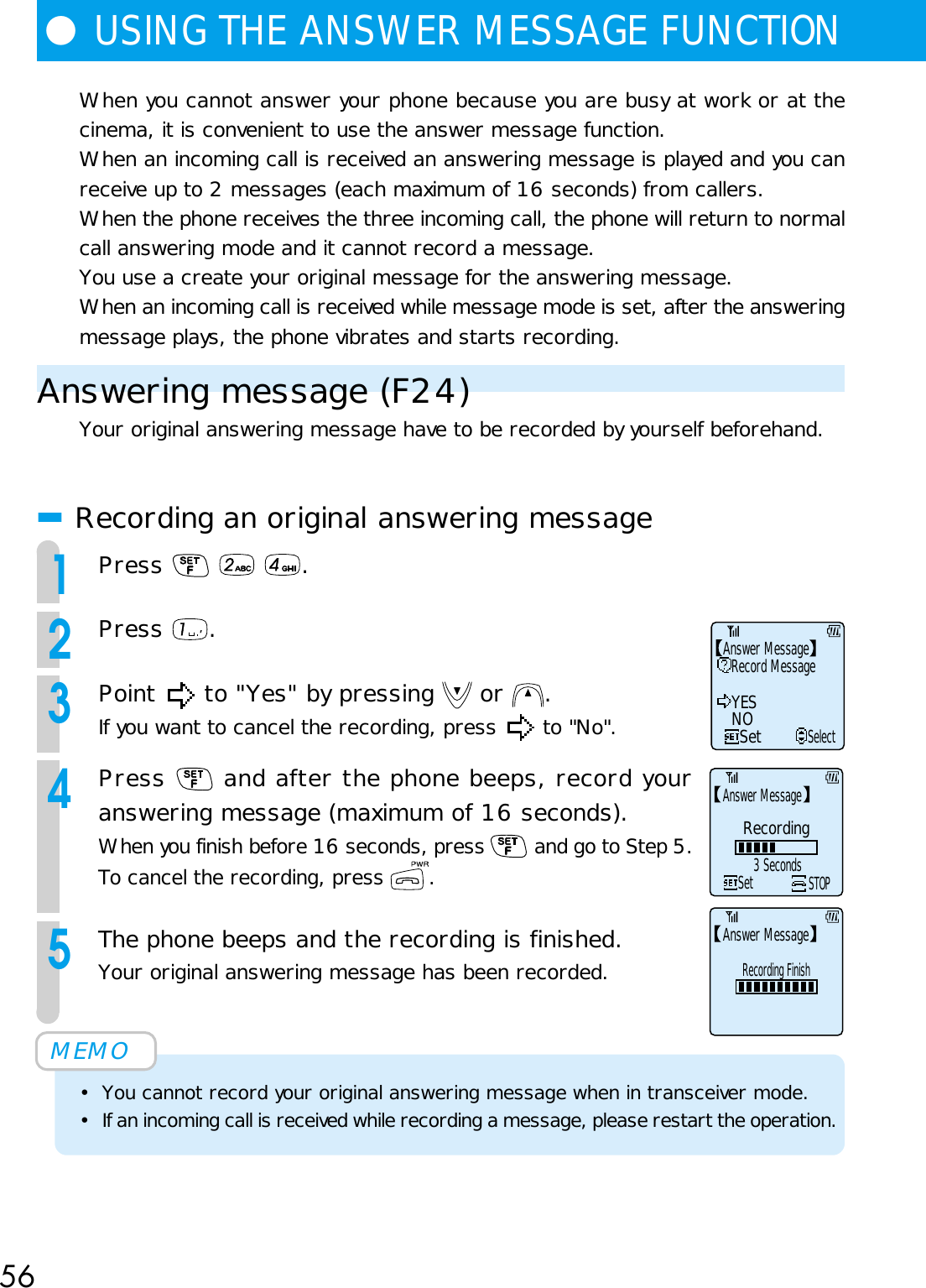 56When you cannot answer your phone because you are busy at work or at thecinema, it is convenient to use the answer message function.When an incoming call is received an answering message is played and you canreceive up to 2 messages (each maximum of 16 seconds) from callers.When the phone receives the three incoming call, the phone will return to normalcall answering mode and it cannot record a message.You use a create your original message for the answering message.When an incoming call is received while message mode is set, after the answeringmessage plays, the phone vibrates and starts recording.Answering message (F24)Your original answering message have to be recorded by yourself beforehand.■Recording an original answering message1Press      .2Press  .3Point   to &quot;Yes&quot; by pressing   or  .If you want to cancel the recording, press   to &quot;No&quot;.4Press   and after the phone beeps, record youranswering message (maximum of 16 seconds).When you finish before 16 seconds, press   and go to Step 5.To cancel the recording, press  .5The phone beeps and the recording is finished.Your original answering message has been recorded.MEMO• You cannot record your original answering message when in transceiver mode.• If an incoming call is received while recording a message, please restart the operation.●USING THE ANSWER MESSAGE FUNCTIONRecord MessageYESNOSetSelectAnswer MessageAnswer Message3 SecondsRecordingSetSTOPAnswer MessageRecording Finish