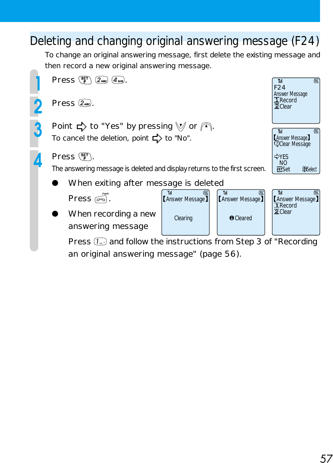 57Deleting and changing original answering message (F24)To change an original answering message, first delete the existing message andthen record a new original answering message.1Press    .2Press  .3Point   to &quot;Yes&quot; by pressing   or  .To cancel the deletion, point   to &quot;No&quot;.4Press  .The answering message is deleted and display returns to the first screen.●When exiting after message is deletedPress  .●When recording a newanswering messagePress   and follow the instructions from Step 3 of &quot;Recordingan original answering message&quot; (page 56).Answer MessageF24RecordClearClear MessageYESNOSetSelectAnswer MessageRecordClearAnswer MessageAnswer MessageClearedAnswer MessageClearing