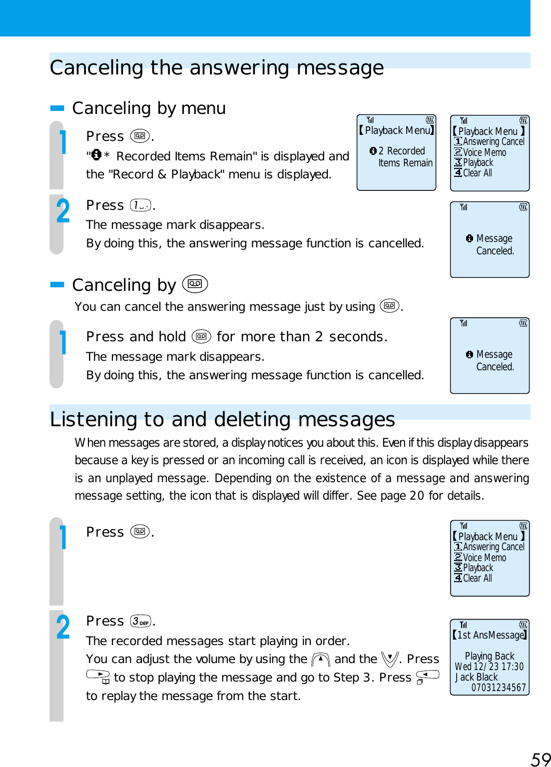 59Canceling the answering message■Canceling by menu1Press  .&quot;* Recorded Items Remain&quot; is displayed andthe &quot;Record &amp; Playback&quot; menu is displayed.2Press  .The message mark disappears.By doing this, the answering message function is cancelled.■Canceling by You can cancel the answering message just by using  .1Press and hold   for more than 2 seconds.The message mark disappears.By doing this, the answering message function is cancelled.Listening to and deleting messagesWhen messages are stored, a display notices you about this. Even if this display disappearsbecause a key is pressed or an incoming call is received, an icon is displayed while thereis an unplayed message. Depending on the existence of a message and answeringmessage setting, the icon that is displayed will differ. See page 20 for details.1Press  .2Press  .The recorded messages start playing in order.You can adjust the volume by using the   and the  . Press to stop playing the message and go to Step 3. Press to replay the message from the start.MessageCanceled.MessageCanceled.Answering CancelClear AllVoice MemoPlaybackPlayback MenuAnswering CancelClear AllVoice MemoPlaybackPlayback MenuPlayback Menu2 RecordedItems RemainPlaying BackJack Black1st AnsMessageWed 12/23 17:3007031234567