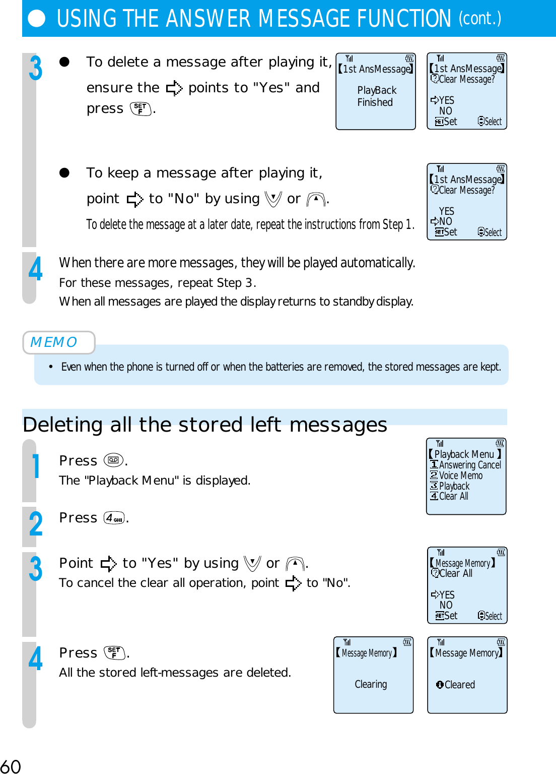 60●USING THE ANSWER MESSAGE FUNCTION (cont.)3●To delete a message after playing it,ensure the   points to &quot;Yes&quot; andpress  .●To keep a message after playing it,point   to &quot;No&quot; by using   or  .To delete the message at a later date, repeat the instructions from Step 1.4When there are more messages, they will be played automatically.For these messages, repeat Step 3.When all messages are played the display returns to standby display.MEMO•Even when the phone is turned off or when the batteries are removed, the stored messages are kept.Deleting all the stored left messages1Press  .The &quot;Playback Menu&quot; is displayed.2Press  .3Point   to &quot;Yes&quot; by using   or  .To cancel the clear all operation, point   to &quot;No&quot;.4Press  .All the stored left-messages are deleted.Clear Message?YESNOSetSelect1st AnsMessageClear Message?YESNOSetSelect1st AnsMessagePlayBackFinished1st AnsMessageAnswering CancelClear AllVoice MemoPlaybackPlayback MenuClear AllYESNOSetSelectMessage MemoryClearedMessage MemoryClearingMessage Memory