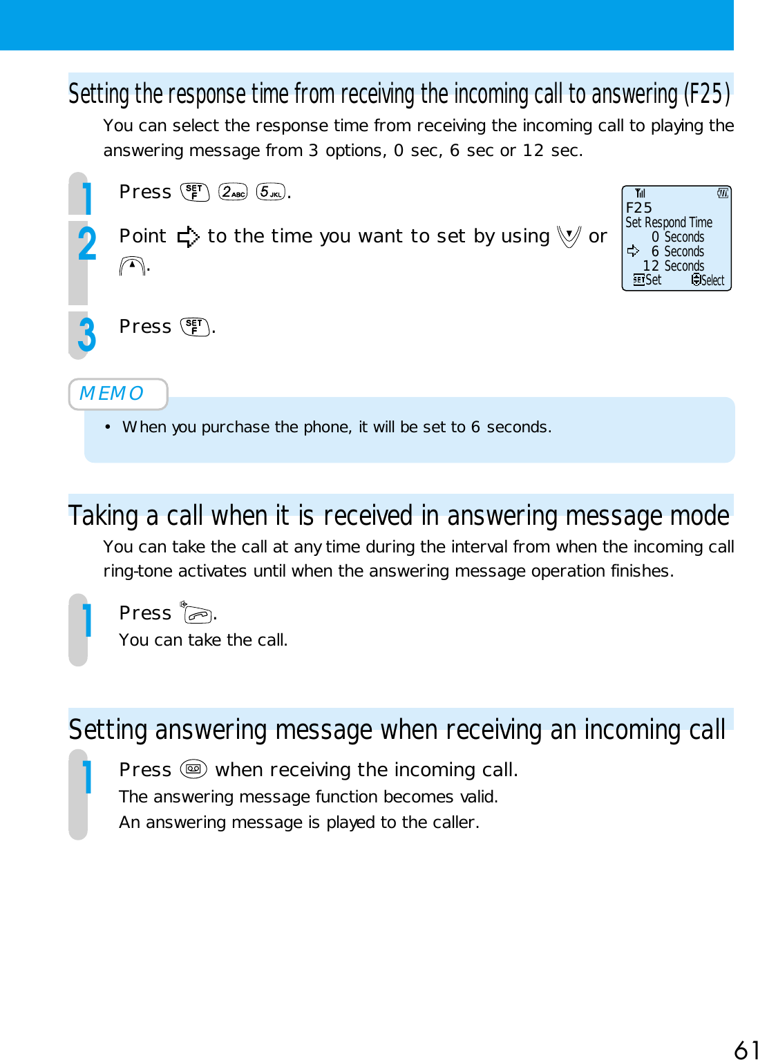 61Setting the response time from receiving the incoming call to answering (F25)You can select the response time from receiving the incoming call to playing theanswering message from 3 options, 0 sec, 6 sec or 12 sec.1Press    .2Point   to the time you want to set by using   or.3Press  .MEMO• When you purchase the phone, it will be set to 6 seconds.Taking a call when it is received in answering message modeYou can take the call at any time during the interval from when the incoming callring-tone activates until when the answering message operation finishes.1Press  .You can take the call.Setting answering message when receiving an incoming call1Press   when receiving the incoming call.The answering message function becomes valid.An answering message is played to the caller.Set   6 Seconds   0 Seconds 12 SecondsSelectF25Set Respond Time