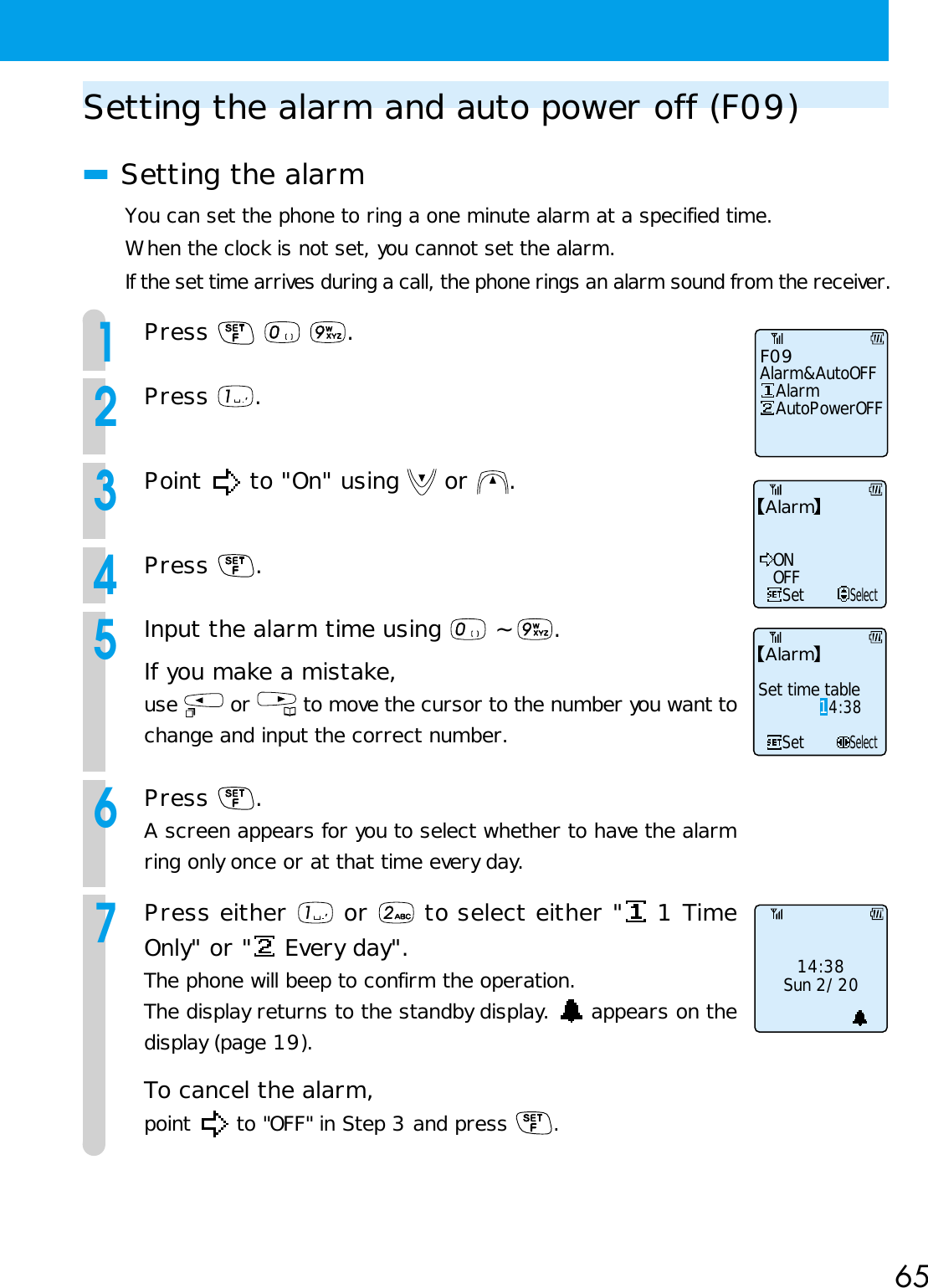 65Setting the alarm and auto power off (F09)■Setting the alarmYou can set the phone to ring a one minute alarm at a specified time.When the clock is not set, you cannot set the alarm.If the set time arrives during a call, the phone rings an alarm sound from the receiver.1Press    .2Press  .3Point   to &quot;On&quot; using   or  .4Press  .5Input the alarm time using   ~  .If you make a mistake,use   or   to move the cursor to the number you want tochange and input the correct number.6Press  .A screen appears for you to select whether to have the alarmring only once or at that time every day.7Press either   or   to select either &quot;  1 TimeOnly&quot; or &quot;  Every day&quot;.The phone will beep to confirm the operation.The display returns to the standby display.   appears on thedisplay (page 19).To cancel the alarm,point   to &quot;OFF&quot; in Step 3 and press  .SetONOFFSelectAlarmAlarmSet time tableSetSelect14:3814:38Sun 2/20F09Alarm&amp;AutoOFF   Alarm   AutoPowerOFF