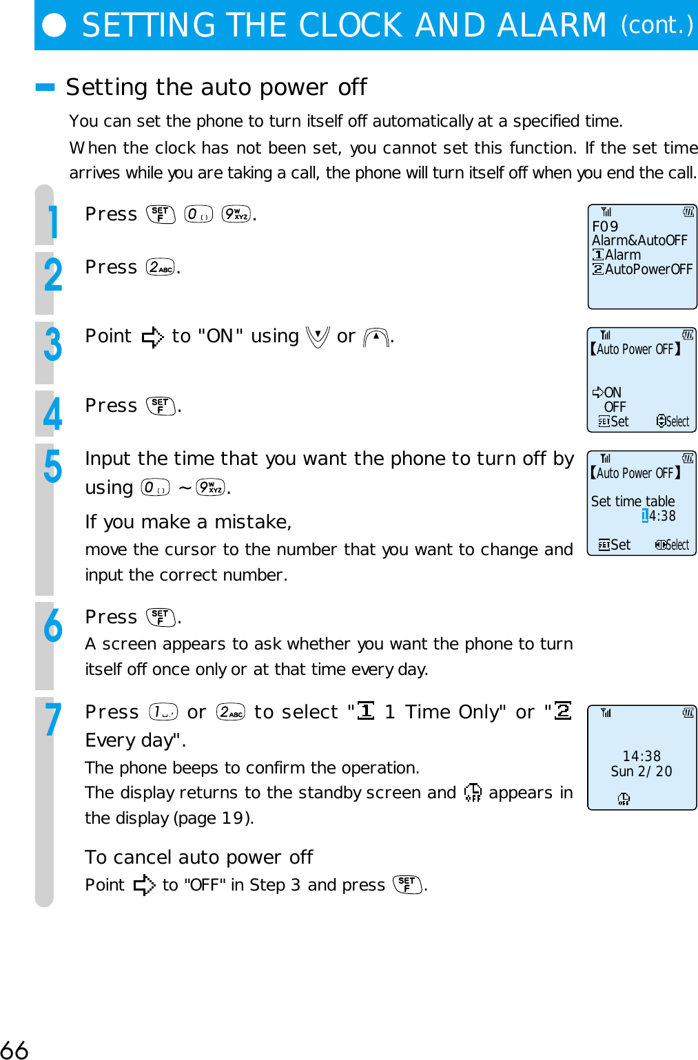 66■Setting the auto power offYou can set the phone to turn itself off automatically at a specified time.When the clock has not been set, you cannot set this function. If the set timearrives while you are taking a call, the phone will turn itself off when you end the call.1Press      .2Press  .3Point   to &quot;ON&quot; using   or  .4Press  .5Input the time that you want the phone to turn off byusing   ~  .If you make a mistake,move the cursor to the number that you want to change andinput the correct number.6Press  .A screen appears to ask whether you want the phone to turnitself off once only or at that time every day.7Press   or   to select &quot;  1 Time Only&quot; or &quot;Every day&quot;.The phone beeps to confirm the operation.The display returns to the standby screen and   appears inthe display (page 19).To cancel auto power offPoint   to &quot;OFF&quot; in Step 3 and press  .●SETTING THE CLOCK AND ALARM (cont.)F09Alarm&amp;AutoOFF   Alarm   AutoPowerOFF14:38Sun 2/20SetONOFFSelectAuto Power OFFSetSelectAuto Power OFFSet time table14:38