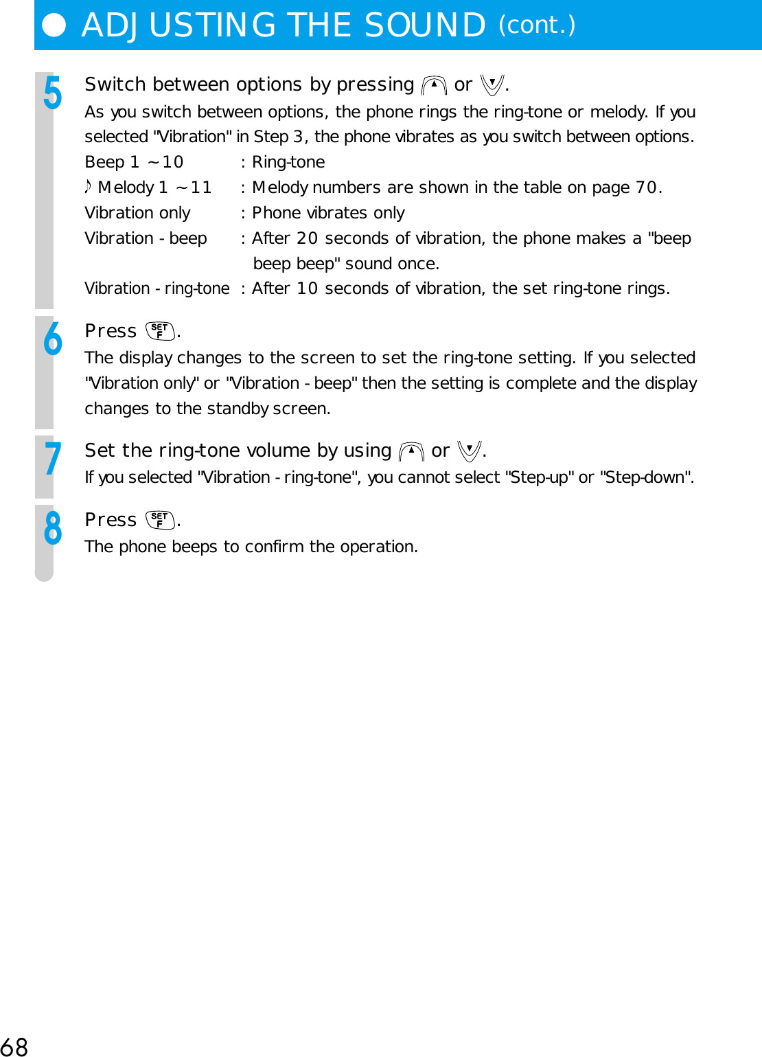 68●ADJUSTING THE SOUND (cont.)5Switch between options by pressing   or  .As you switch between options, the phone rings the ring-tone or melody. If youselected &quot;Vibration&quot; in Step 3, the phone vibrates as you switch between options.Beep 1 ~ 10 : Ring-tone Melody 1 ~ 11 : Melody numbers are shown in the table on page 70.Vibration only : Phone vibrates onlyVibration - beep : After 20 seconds of vibration, the phone makes a &quot;beepbeep beep&quot; sound once.Vibration - ring-tone: After 10 seconds of vibration, the set ring-tone rings.6Press  .The display changes to the screen to set the ring-tone setting. If you selected&quot;Vibration only&quot; or &quot;Vibration - beep&quot; then the setting is complete and the displaychanges to the standby screen.7Set the ring-tone volume by using   or  .If you selected &quot;Vibration - ring-tone&quot;, you cannot select &quot;Step-up&quot; or &quot;Step-down&quot;.8Press  .The phone beeps to confirm the operation.