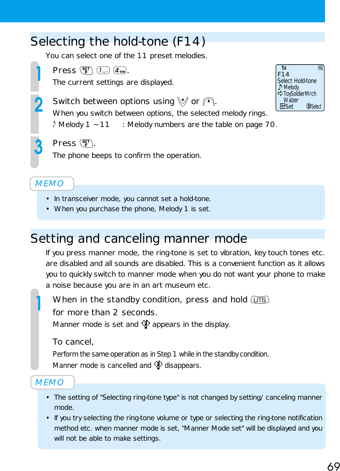 69Selecting the hold-tone (F14)You can select one of the 11 preset melodies.1Press    .The current settings are displayed.2Switch between options using   or  .When you switch between options, the selected melody rings. Melody 1 ~ 11 : Melody numbers are the table on page 70.3Press  .The phone beeps to confirm the operation.MEMO• In transceiver mode, you cannot set a hold-tone.• When you purchase the phone, Melody 1 is set.Setting and canceling manner modeIf you press manner mode, the ring-tone is set to vibration, key touch tones etc.are disabled and all sounds are disabled. This is a convenient function as it allowsyou to quickly switch to manner mode when you do not want your phone to makea noise because you are in an art museum etc.1When in the standby condition, press and hold for more than 2 seconds.Manner mode is set and   appears in the display.To cancel,Perform the same operation as in Step 1 while in the standby condition.Manner mode is cancelled and   disappears.MEMO• The setting of &quot;Selecting ring-tone type&quot; is not changed by setting/canceling mannermode.• If you try selecting the ring-tone volume or type or selecting the ring-tone notificationmethod etc. when manner mode is set, &quot;Manner Mode set&quot; will be displayed and youwill not be able to make settings.Select Hold-toneF14MelodyToySoldierMrchWalzerSetSelect