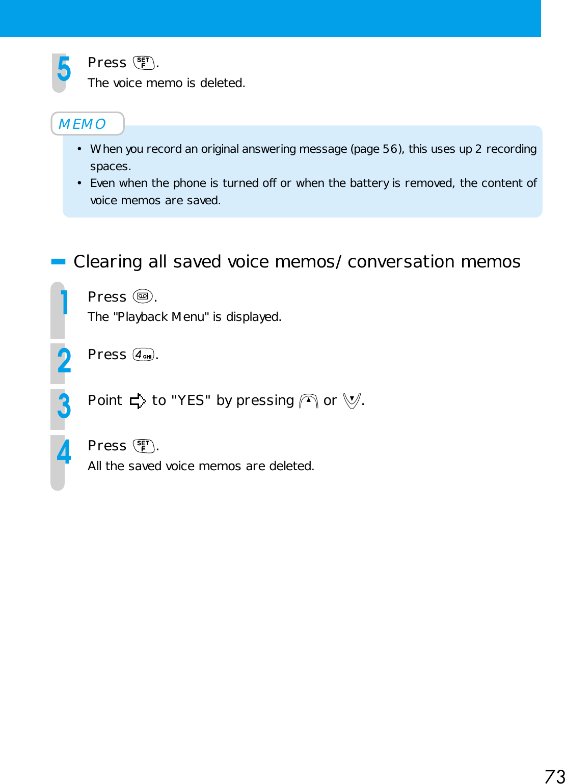 735Press  .The voice memo is deleted.MEMO• When you record an original answering message (page 56), this uses up 2 recordingspaces.• Even when the phone is turned off or when the battery is removed, the content ofvoice memos are saved.■Clearing all saved voice memos/conversation memos1Press  .The &quot;Playback Menu&quot; is displayed.2Press  .3Point   to &quot;YES&quot; by pressing   or  .4Press  .All the saved voice memos are deleted.