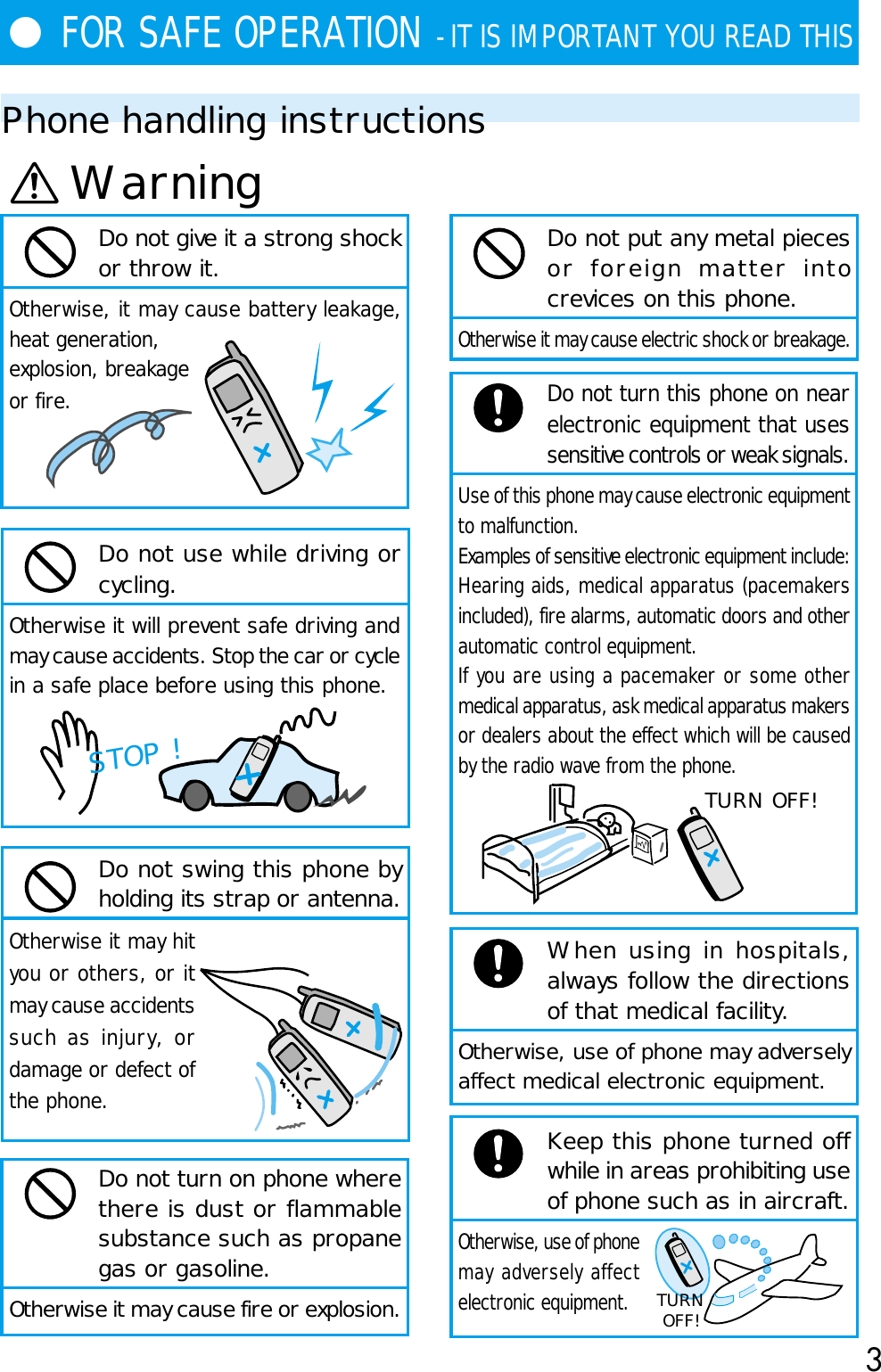 3●FOR SAFE OPERATION - IT IS IMPORTANT YOU READ THISPhone handling instructionsDo not turn this phone on nearelectronic equipment that usessensitive controls or weak signals.Use of this phone may cause electronic equipmentto malfunction.Examples of sensitive electronic equipment include:Hearing aids, medical apparatus (pacemakersincluded), fire alarms, automatic doors and otherautomatic control equipment.If you are using a pacemaker or some othermedical apparatus, ask medical apparatus makersor dealers about the effect which will be causedby the radio wave from the phone.When using in hospitals,always follow the directionsof that medical facility.Otherwise, use of phone may adverselyaffect medical electronic equipment.Keep this phone turned offwhile in areas prohibiting useof phone such as in aircraft.Otherwise, use of phonemay adversely affectelectronic equipment.Do not give it a strong shockor throw it.Otherwise, it may cause battery leakage,heat generation,explosion, breakageor fire.Do not use while driving orcycling.Otherwise it will prevent safe driving andmay cause accidents. Stop the car or cyclein a safe place before using this phone.Do not swing this phone byholding its strap or antenna.Otherwise it may hityou or others, or itmay cause accidentssuch as injury, ordamage or defect ofthe phone.Do not turn on phone wherethere is dust or flammablesubstance such as propanegas or gasoline.Otherwise it may cause fire or explosion.WarningSTOP !TURN OFF!TURNOFF!Do not put any metal piecesor foreign matter intocrevices on this phone.Otherwise it may cause electric shock or breakage.