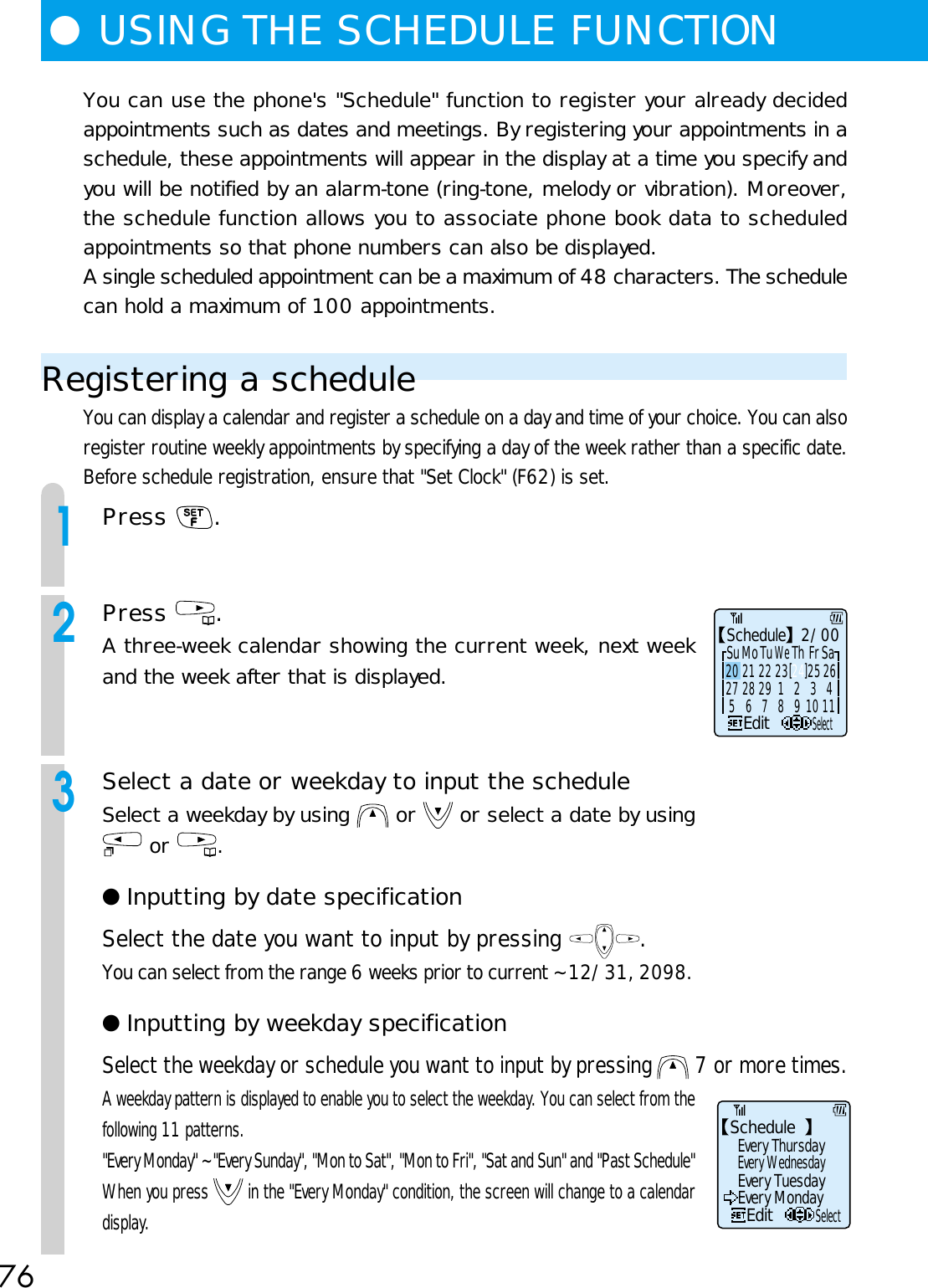 76You can use the phone&apos;s &quot;Schedule&quot; function to register your already decidedappointments such as dates and meetings. By registering your appointments in aschedule, these appointments will appear in the display at a time you specify andyou will be notified by an alarm-tone (ring-tone, melody or vibration). Moreover,the schedule function allows you to associate phone book data to scheduledappointments so that phone numbers can also be displayed.A single scheduled appointment can be a maximum of 48 characters. The schedulecan hold a maximum of 100 appointments.Registering a scheduleYou can display a calendar and register a schedule on a day and time of your choice. You can alsoregister routine weekly appointments by specifying a day of the week rather than a specific date.Before schedule registration, ensure that &quot;Set Clock&quot; (F62) is set.1Press  .2Press  .A three-week calendar showing the current week, next weekand the week after that is displayed.3Select a date or weekday to input the scheduleSelect a weekday by using   or   or select a date by using or  .● Inputting by date specificationSelect the date you want to input by pressing  .You can select from the range 6 weeks prior to current ~ 12/31, 2098.● Inputting by weekday specificationSelect the weekday or schedule you want to input by pressing   7 or more times.A weekday pattern is displayed to enable you to select the weekday. You can select from thefollowing 11 patterns.&quot;Every Monday&quot; ~ &quot;Every Sunday&quot;, &quot;Mon to Sat&quot;, &quot;Mon to Fri&quot;, &quot;Sat and Sun&quot; and &quot;Past Schedule&quot;When you press   in the &quot;Every Monday&quot; condition, the screen will change to a calendardisplay.●USING THE SCHEDULE FUNCTIONSchedule   2/00 5  6  7  8  9 10 11EditSelectSu Mo Tu We Th Fr Sa20 21 22 23 24 25 26[    ]27 28 29 1  2  3  4ScheduleEditEvery ThursdayEvery WednesdayEvery TuesdayEvery MondaySelect