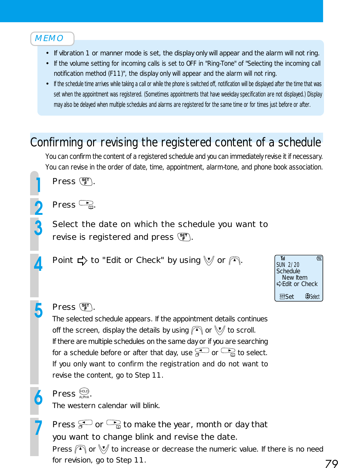 79MEMO•If vibration 1 or manner mode is set, the display only will appear and the alarm will not ring.•If the volume setting for incoming calls is set to OFF in &quot;Ring-Tone&quot; of &quot;Selecting the incoming callnotification method (F11)&quot;, the display only will appear and the alarm will not ring.•If the schedule time arrives while taking a call or while the phone is switched off, notification will be displayed after the time that wasset when the appointment was registered. (Sometimes appointments that have weekday specification are not displayed.) Displaymay also be delayed when multiple schedules and alarms are registered for the same time or for times just before or after.Confirming or revising the registered content of a scheduleYou can confirm the content of a registered schedule and you can immediately revise it if necessary.You can revise in the order of date, time, appointment, alarm-tone, and phone book association.1Press  . 2Press  .3Select the date on which the schedule you want torevise is registered and press  .4Point   to &quot;Edit or Check&quot; by using   or  . 5Press  .The selected schedule appears. If the appointment details continuesoff the screen, display the details by using   or   to scroll.If there are multiple schedules on the same day or if you are searchingfor a schedule before or after that day, use   or   to select.If you only want to confirm the registration and do not want torevise the content, go to Step 11.6Press  .The western calendar will blink.7Press   or   to make the year, month or day thatyou want to change blink and revise the date.Press   or   to increase or decrease the numeric value. If there is no needfor revision, go to Step 11.SUN  2/20New ItemEdit or CheckScheduleSetSelect