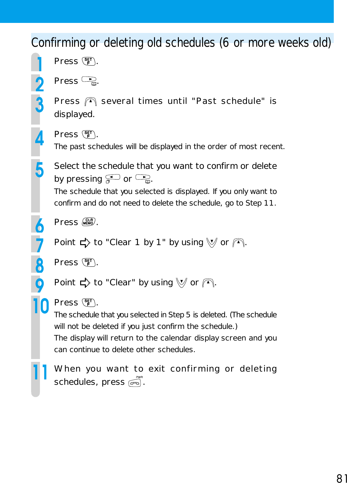 81Confirming or deleting old schedules (6 or more weeks old)1Press  .2Press  .3Press   several times until &quot;Past schedule&quot; isdisplayed.4Press  .The past schedules will be displayed in the order of most recent.5Select the schedule that you want to confirm or deleteby pressing   or  .The schedule that you selected is displayed. If you only want toconfirm and do not need to delete the schedule, go to Step 11.6Press  .7Point   to &quot;Clear 1 by 1&quot; by using   or  .8Press  .9Point   to &quot;Clear&quot; by using   or  .10Press  .The schedule that you selected in Step 5 is deleted. (The schedulewill not be deleted if you just confirm the schedule.)The display will return to the calendar display screen and youcan continue to delete other schedules.11When you want to exit confirming or deletingschedules, press  .