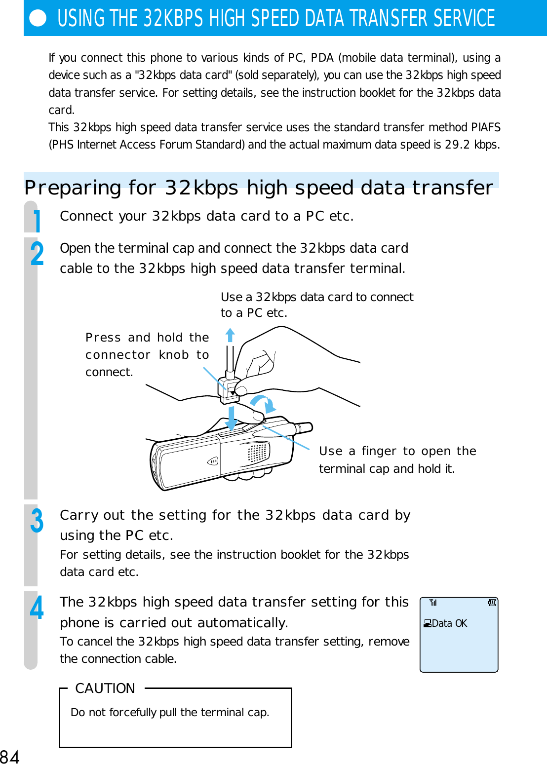 84●USING THE 32KBPS HIGH SPEED DATA TRANSFER SERVICEUse a finger to open theterminal cap and hold it.Press and hold theconnector knob toconnect.Use a 32kbps data card to connectto a PC etc. CAUTIONDo not forcefully pull the terminal cap.If you connect this phone to various kinds of PC, PDA (mobile data terminal), using adevice such as a &quot;32kbps data card&quot; (sold separately), you can use the 32kbps high speeddata transfer service. For setting details, see the instruction booklet for the 32kbps datacard.This 32kbps high speed data transfer service uses the standard transfer method PIAFS(PHS Internet Access Forum Standard) and the actual maximum data speed is 29.2 kbps.Preparing for 32kbps high speed data transfer1Connect your 32kbps data card to a PC etc.2Open the terminal cap and connect the 32kbps data cardcable to the 32kbps high speed data transfer terminal.3Carry out the setting for the 32kbps data card byusing the PC etc.For setting details, see the instruction booklet for the 32kbpsdata card etc.4The 32kbps high speed data transfer setting for thisphone is carried out automatically.To cancel the 32kbps high speed data transfer setting, removethe connection cable.Data OK