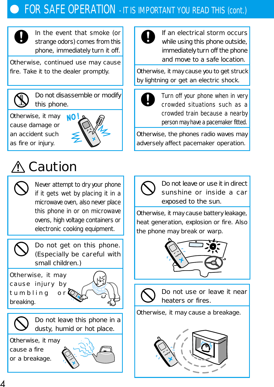 4●FOR SAFE OPERATION - IT IS IMPORTANT YOU READ THIS (cont.)In the event that smoke (orstrange odors) comes from thisphone, immediately turn it off.Otherwise, continued use may causefire. Take it to the dealer promptly.Do not disassemble or modifythis phone.Otherwise, it maycause damage oran accident suchas fire or injury.NO !Turn off your phone when in verycrowded situations such as acrowded train because a nearbyperson may have a pacemaker fitted.Otherwise, the phones radio waves mayadversely affect pacemaker operation.CautionNever attempt to dry your phoneif it gets wet by placing it in amicrowave oven, also never placethis phone in or on microwaveovens, high voltage containers orelectronic cooking equipment.Do not get on this phone.(Especially be careful withsmall children.)Otherwise, it maycause injury bytumbling orbreaking.Do not leave this phone in adusty, humid or hot place.Otherwise, it maycause a fireor a breakage.Do not leave or use it in directsunshine or inside a carexposed to the sun.Otherwise, it may cause battery leakage,heat generation, explosion or fire. Alsothe phone may break or warp.Do not use or leave it nearheaters or fires.Otherwise, it may cause a breakage.If an electrical storm occurswhile using this phone outside,immediately turn off the phoneand move to a safe location.Otherwise, it may cause you to get struckby lightning or get an electric shock.