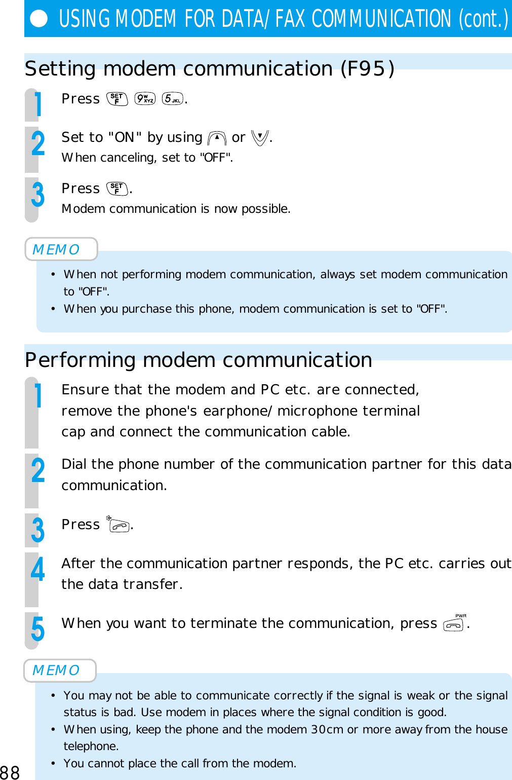 88Setting modem communication (F95)1Press      .2Set to &quot;ON&quot; by using   or  .When canceling, set to &quot;OFF&quot;.3Press  .Modem communication is now possible.MEMO• When not performing modem communication, always set modem communicationto &quot;OFF&quot;.• When you purchase this phone, modem communication is set to &quot;OFF&quot;.Performing modem communication1Ensure that the modem and PC etc. are connected,remove the phone&apos;s earphone/microphone terminalcap and connect the communication cable.2Dial the phone number of the communication partner for this datacommunication.3Press  .4After the communication partner responds, the PC etc. carries outthe data transfer.5When you want to terminate the communication, press  .MEMO• You may not be able to communicate correctly if the signal is weak or the signalstatus is bad. Use modem in places where the signal condition is good.• When using, keep the phone and the modem 30cm or more away from the housetelephone.• You cannot place the call from the modem.●USING MODEM FOR DATA/FAX COMMUNICATION (cont.)