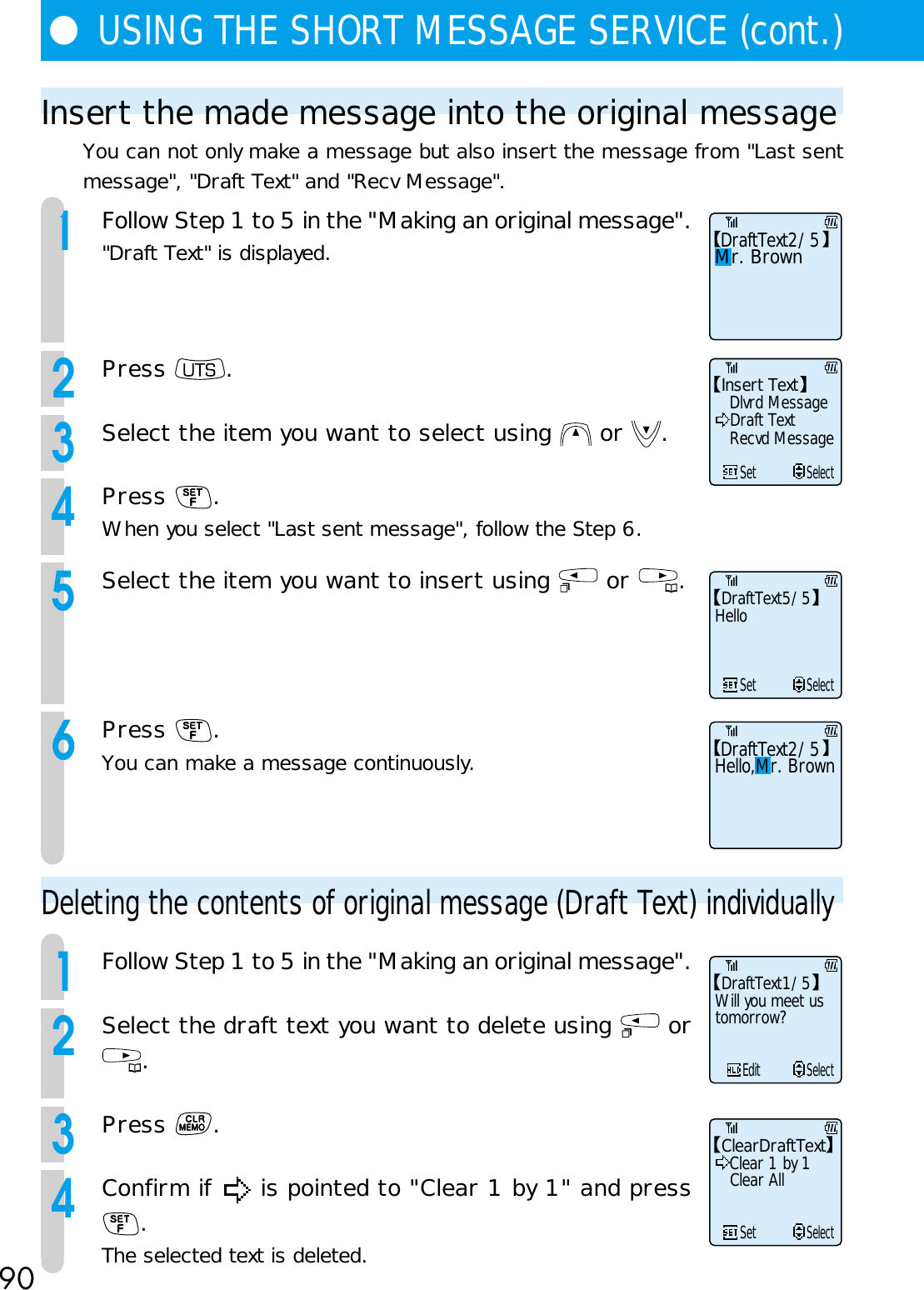 90●USING THE SHORT MESSAGE SERVICE (cont.)Insert the made message into the original messageYou can not only make a message but also insert the message from &quot;Last sentmessage&quot;, &quot;Draft Text&quot; and &quot;Recv Message&quot;.1Follow Step 1 to 5 in the &quot;Making an original message&quot;.&quot;Draft Text&quot; is displayed.2Press  .3Select the item you want to select using   or  .4Press  .When you select &quot;Last sent message&quot;, follow the Step 6.5Select the item you want to insert using   or  .6Press  .You can make a message continuously.Deleting the contents of original message (Draft Text) individually1Follow Step 1 to 5 in the &quot;Making an original message&quot;.2Select the draft text you want to delete using   or.3Press  .4Confirm if   is pointed to &quot;Clear 1 by 1&quot; and press.The selected text is deleted.DraftText2/5Mr. BrownInsert TextDlvrd Message     SetSelectDraft TextRecvd MessageDraftText5/5 Hello     SetSelectDraftText2/5Hello,Mr. BrownDraftText1/5 Will you meet usEditSelecttomorrow?ClearDraftTextClear 1 by 1     SetSelectClear All