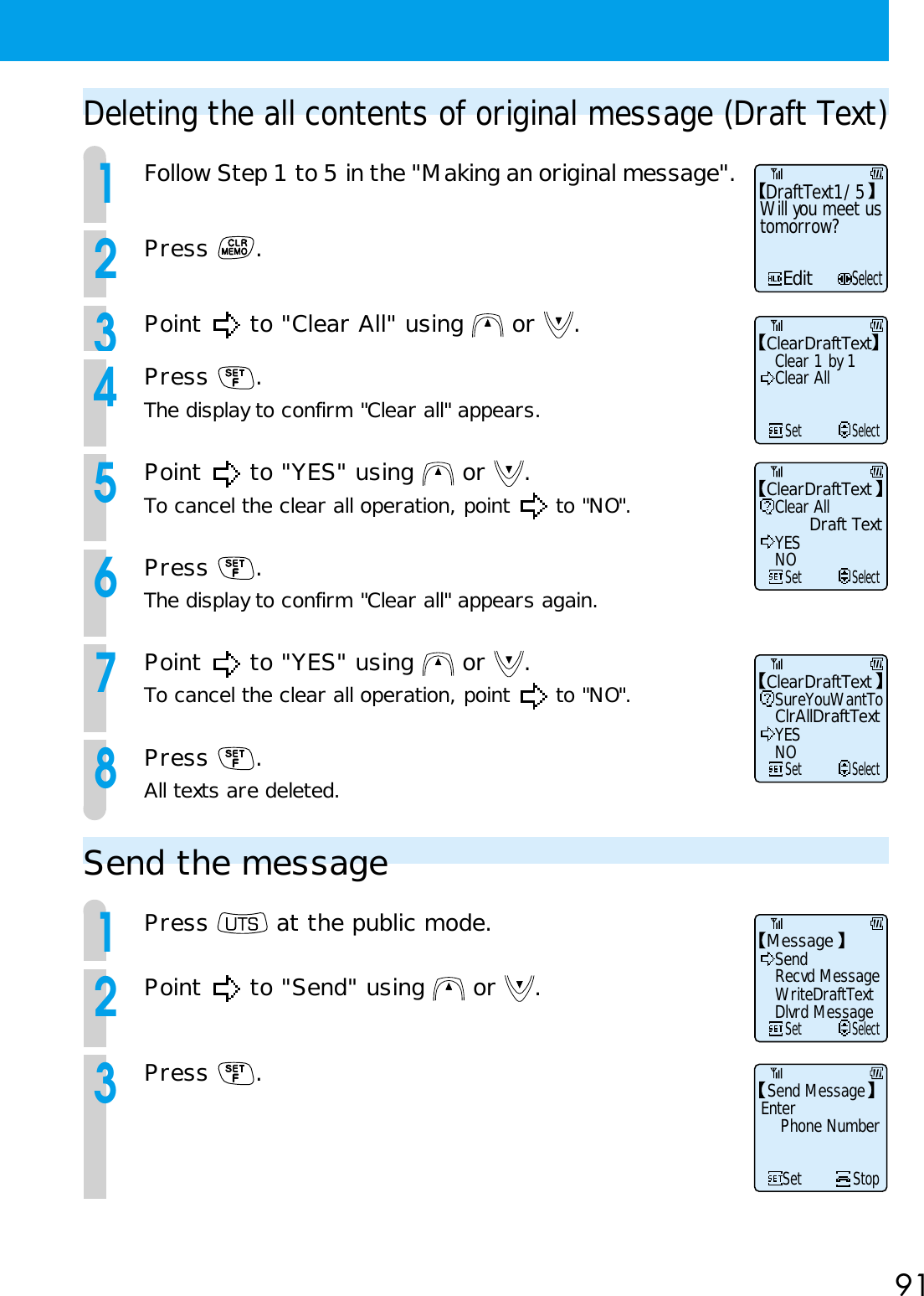 91Deleting the all contents of original message (Draft Text)1Follow Step 1 to 5 in the &quot;Making an original message&quot;.2Press  .3Point   to &quot;Clear All&quot; using   or  .4Press  .The display to confirm &quot;Clear all&quot; appears.5Point   to &quot;YES&quot; using   or  .To cancel the clear all operation, point   to &quot;NO&quot;.6Press  .The display to confirm &quot;Clear all&quot; appears again.7Point   to &quot;YES&quot; using   or  .To cancel the clear all operation, point   to &quot;NO&quot;.8Press  .All texts are deleted.EditSelectDraftText1/5Will you meet ustomorrow?ClearDraftTextClear 1 by 1     SetSelectClear AllClearDraftTextClear All     SetSelectDraft TextYESNOClearDraftTextSureYouWantTo     SetSelectClrAllDraftTextYESNOSend the message1Press   at the public mode.2Point   to &quot;Send&quot; using   or  .3Press  .MessageSend     SetSelectRecvd MessageWriteDraftTextDlvrd MessageSend MessageEnterPhone NumberSet Stop