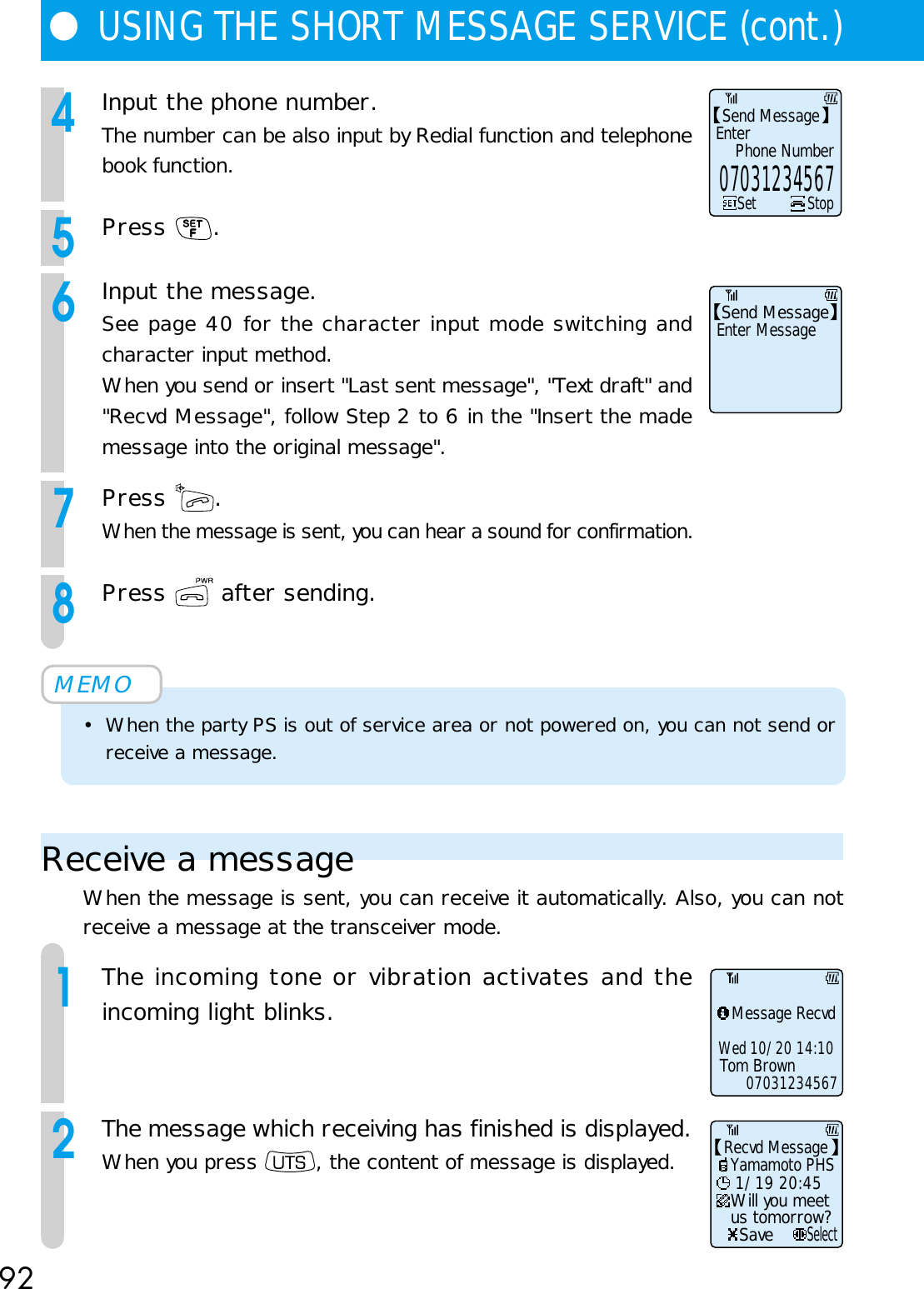 92●USING THE SHORT MESSAGE SERVICE (cont.)4Input the phone number.The number can be also input by Redial function and telephonebook function.5Press  .6Input the message.See page 40 for the character input mode switching andcharacter input method.When you send or insert &quot;Last sent message&quot;, &quot;Text draft&quot; and&quot;Recvd Message&quot;, follow Step 2 to 6 in the &quot;Insert the mademessage into the original message&quot;.7Press  .When the message is sent, you can hear a sound for confirmation.8Press   after sending.MEMO• When the party PS is out of service area or not powered on, you can not send orreceive a message.Receive a messageWhen the message is sent, you can receive it automatically. Also, you can notreceive a message at the transceiver mode.1The incoming tone or vibration activates and theincoming light blinks.2The message which receiving has finished is displayed.When you press  , the content of message is displayed.Send MessageEnterPhone NumberSet Stop07031234567Send MessageEnter MessageMessage RecvdTom BrownWed 10/20 14:1007031234567Will you meetus tomorrow?Save 1/19 20:45Yamamoto PHSRecvd MessageSelect