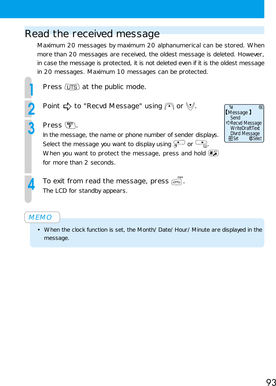 93Read the received messageMaximum 20 messages by maximum 20 alphanumerical can be stored. Whenmore than 20 messages are received, the oldest message is deleted. However,in case the message is protected, it is not deleted even if it is the oldest messagein 20 messages. Maximum 10 messages can be protected.1Press   at the public mode.2Point   to &quot;Recvd Message&quot; using   or  .3Press  .In the message, the name or phone number of sender displays.Select the message you want to display using   or  .When you want to protect the message, press and hold for more than 2 seconds.4To exit from read the message, press  .The LCD for standby appears.MEMO• When the clock function is set, the Month/Date/Hour/Minute are displayed in themessage.MessageSend     SetSelectRecvd MessageWriteDraftTextDlvrd Message