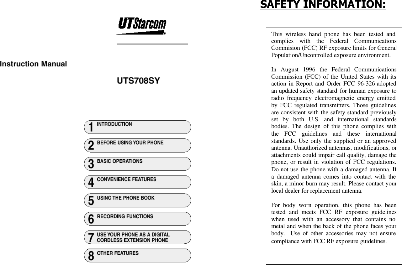             SAFETY INFORMATION:                                                                                                                                                                                                                                                                                                                                                                                                                                 This wireless hand phone has been tested and complies with the Federal Communications Commision (FCC) RF exposure limits for General Population/Uncontrolled exposure environment.  In August 1996 the Federal Communications Commission (FCC) of the United States with its action in Report and Order FCC 96-326 adopted an updated safety standard for human exposure to radio frequency electromagnetic energy emitted by FCC regulated transmitters. Those guidelines are consistent with the safety standard previously set by both U.S. and international standards bodies. The design of this phone complies with the FCC guidelines and these international standards. Use only the supplied or an approved antenna. Unauthorized antennas, modifications, or attachments could impair call quality, damage the phone, or result in violation of FCC regulations. Do not use the phone with a damaged antenna. If a damaged antenna comes into contact with the skin, a minor burn may result. Please contact your local dealer for replacement antenna.  For body worn operation, this phone has been tested and meets FCC RF exposure guidelines when used with an accessory that contains no metal and when the back of the phone faces your body.  Use of other accessories may not ensure compliance with FCC RF exposure guidelines. 