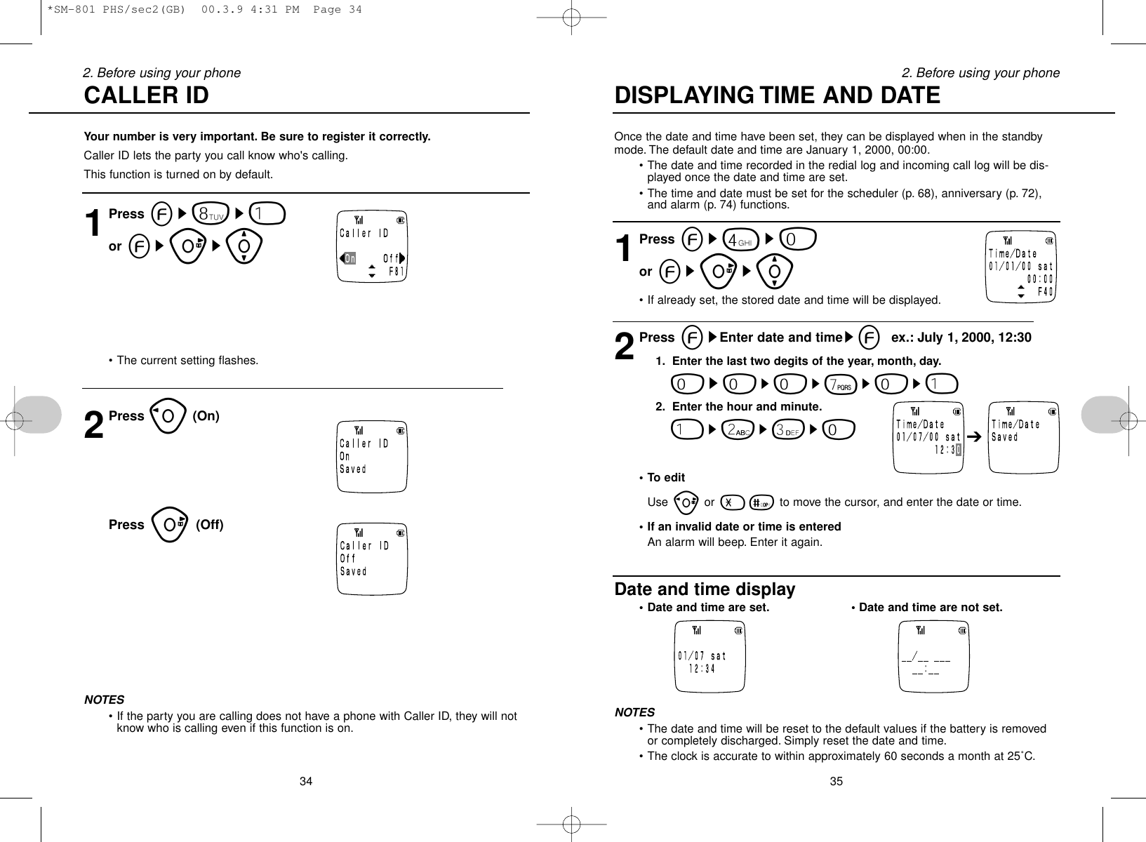 Once the date and time have been set, they can be displayed when in the standbymode. The default date and time are January 1, 2000, 00:00.•The date and time recorded in the redial log and incoming call log will be dis-played once the date and time are set.•The time and date must be set for the scheduler (p. 68), anniversary (p. 72),and alarm (p. 74) functions.1Press es4s0or esus[•If already set, the stored date and time will be displayed.2Press esEnter date and timeseex.: July 1, 2000, 12:301. Enter the last two degits of the year, month, day.0s0s0s7s0s12. Enter the hour and minute.1s2s3s0• To editUse por -= to move the cursor, and enter the date or time.• If an invalid date or time is enteredAn alarm will beep. Enter it again.Date and time display• Date and time are set. • Date and time are not set.NOTES•The date and time will be reset to the default values if the battery is removedor completely discharged. Simply reset the date and time.•The clock is accurate to within approximately 60 seconds a month at 25˚C.352. Before using your phoneYour number is very important. Be sure to register it correctly.Caller ID lets the party you call know who&apos;s calling.This function is turned on by default.1Press es8s1or esus[•The current setting flashes.2Press o(On)Press u(Off)NOTES•If the party you are calling does not have a phone with Caller ID, they will notknow who is calling even if this function is on.342. Before using your phone DISPLAYING TIME AND DATECALLER ID ➔*SM-801 PHS/sec2(GB)  00.3.9 4:31 PM  Page 34