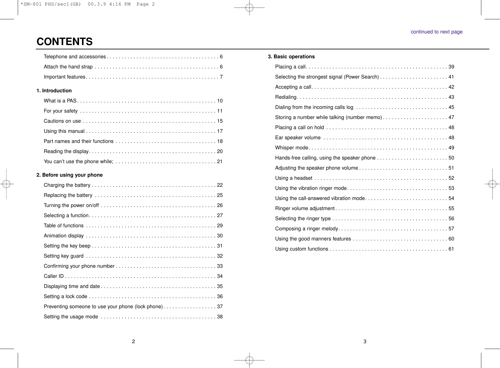 32continued to next page3. Basic operationsPlacing a call. . . . . . . . . . . . . . . . . . . . . . . . . . . . . . . . . . . . . . . . . . . . . . . . 39Selecting the strongest signal (Power Search) . . . . . . . . . . . . . . . . . . . . . . . 41Accepting a call. . . . . . . . . . . . . . . . . . . . . . . . . . . . . . . . . . . . . . . . . . . . . . 42Redialing. . . . . . . . . . . . . . . . . . . . . . . . . . . . . . . . . . . . . . . . . . . . . . . . . . . 43Dialing from the incoming calls log . . . . . . . . . . . . . . . . . . . . . . . . . . . . . . . 45Storing a number while talking (number memo) . . . . . . . . . . . . . . . . . . . . . . 47Placing a call on hold . . . . . . . . . . . . . . . . . . . . . . . . . . . . . . . . . . . . . . . . . 48Ear speaker volume . . . . . . . . . . . . . . . . . . . . . . . . . . . . . . . . . . . . . . . . . . 48Whisper mode. . . . . . . . . . . . . . . . . . . . . . . . . . . . . . . . . . . . . . . . . . . . . . . 49Hands-free calling, using the speaker phone . . . . . . . . . . . . . . . . . . . . . . . . 50Adjusting the speaker phone volume . . . . . . . . . . . . . . . . . . . . . . . . . . . . . . 51Using a headset . . . . . . . . . . . . . . . . . . . . . . . . . . . . . . . . . . . . . . . . . . . . . 52Using the vibration ringer mode. . . . . . . . . . . . . . . . . . . . . . . . . . . . . . . . . . 53Using the call-answered vibration mode. . . . . . . . . . . . . . . . . . . . . . . . . . . . 54Ringer volume adjustment. . . . . . . . . . . . . . . . . . . . . . . . . . . . . . . . . . . . . . 55Selecting the ringer type . . . . . . . . . . . . . . . . . . . . . . . . . . . . . . . . . . . . . . . 56Composing a ringer melody. . . . . . . . . . . . . . . . . . . . . . . . . . . . . . . . . . . . . 57Using the good manners features . . . . . . . . . . . . . . . . . . . . . . . . . . . . . . . . 60Using custom functions . . . . . . . . . . . . . . . . . . . . . . . . . . . . . . . . . . . . . . . . 61Telephone and accessories . . . . . . . . . . . . . . . . . . . . . . . . . . . . . . . . . . . . . . 6Attach the hand strap . . . . . . . . . . . . . . . . . . . . . . . . . . . . . . . . . . . . . . . . . . 6Important features. . . . . . . . . . . . . . . . . . . . . . . . . . . . . . . . . . . . . . . . . . . . . 71. IntroductionWhat is a PAS. . . . . . . . . . . . . . . . . . . . . . . . . . . . . . . . . . . . . . . . . . . . . . . 10For your safety . . . . . . . . . . . . . . . . . . . . . . . . . . . . . . . . . . . . . . . . . . . . . . 11Cautions on use . . . . . . . . . . . . . . . . . . . . . . . . . . . . . . . . . . . . . . . . . . . . . 15Using this manual . . . . . . . . . . . . . . . . . . . . . . . . . . . . . . . . . . . . . . . . . . . . 17Part names and their functions . . . . . . . . . . . . . . . . . . . . . . . . . . . . . . . . . . 18Reading the display. . . . . . . . . . . . . . . . . . . . . . . . . . . . . . . . . . . . . . . . . . . 20You can’t use the phone while; . . . . . . . . . . . . . . . . . . . . . . . . . . . . . . . . . . 212. Before using your phoneCharging the battery . . . . . . . . . . . . . . . . . . . . . . . . . . . . . . . . . . . . . . . . . . 22Replacing the battery . . . . . . . . . . . . . . . . . . . . . . . . . . . . . . . . . . . . . . . . . 25Turning the power on/off . . . . . . . . . . . . . . . . . . . . . . . . . . . . . . . . . . . . . . . 26Selecting a function. . . . . . . . . . . . . . . . . . . . . . . . . . . . . . . . . . . . . . . . . . . 27Table of functions . . . . . . . . . . . . . . . . . . . . . . . . . . . . . . . . . . . . . . . . . . . . 29Animation display . . . . . . . . . . . . . . . . . . . . . . . . . . . . . . . . . . . . . . . . . . . . 30Setting the key beep . . . . . . . . . . . . . . . . . . . . . . . . . . . . . . . . . . . . . . . . . . 31Setting key guard . . . . . . . . . . . . . . . . . . . . . . . . . . . . . . . . . . . . . . . . . . . . 32Confirming your phone number . . . . . . . . . . . . . . . . . . . . . . . . . . . . . . . . . . 33Caller ID . . . . . . . . . . . . . . . . . . . . . . . . . . . . . . . . . . . . . . . . . . . . . . . . . . . 34Displaying time and date . . . . . . . . . . . . . . . . . . . . . . . . . . . . . . . . . . . . . . . 35Setting a lock code . . . . . . . . . . . . . . . . . . . . . . . . . . . . . . . . . . . . . . . . . . . 36Preventing someone to use your phone (lock phone). . . . . . . . . . . . . . . . . . 37Setting the usage mode . . . . . . . . . . . . . . . . . . . . . . . . . . . . . . . . . . . . . . . 38CONTENTS*SM-801 PHS/sec1(GB)  00.3.9 4:16 PM  Page 2