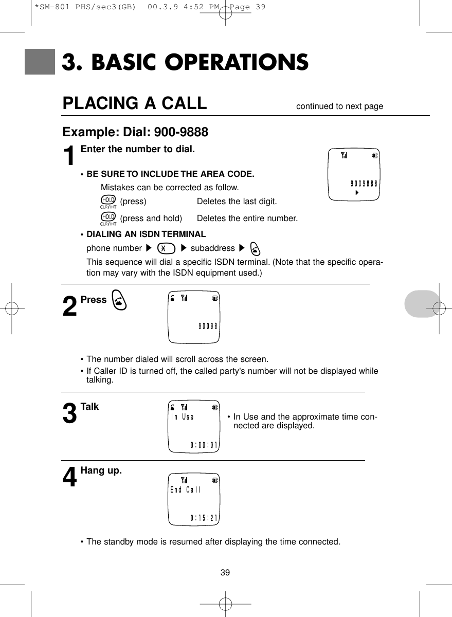 39PLACING A CALL                 continued to next pageExample: Dial: 900-98881Enter the number to dial.• BE SURE TO INCLUDE THE AREA CODE.Mistakes can be corrected as follow.t(press) Deletes the last digit.t(press and hold)  Deletes the entire number.• DIALING AN ISDN TERMINALphone number s-ssubaddress sqThis sequence will dial a specific ISDN terminal. (Note that the specific opera-tion may vary with the ISDN equipment used.) 2Press q• The number dialed will scroll across the screen.• If Caller ID is turned off, the called party&apos;s number will not be displayed whiletalking.3Talk4Hang up.• The standby mode is resumed after displaying the time connected.3. BASIC OPERATIONS• In Use and the approximate time con-nected are displayed. (Not displayed inthe home mode.) *SM-801 PHS/sec3(GB)  00.3.9 4:52 PM  Page 39