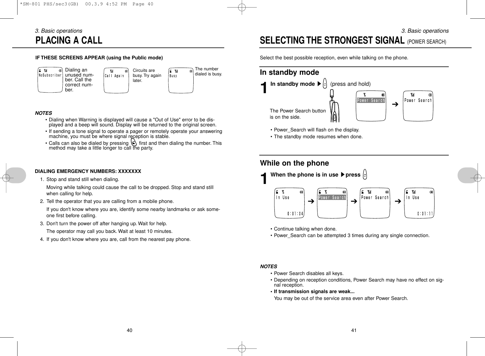 Select the best possible reception, even while talking on the phone.In standby mode1In standby mode s(press and hold)• Power_Search will flash on the display.• The standby mode resumes when done.While on the phone1When the phone is in use spress • Continue talking when done.• Power_Search can be attempted 3 times during any single connection.NOTES• Power Search disables all keys.• Depending on reception conditions, Power Search may have no effect on sig-nal reception.• If transmission signals are weak...You may be out of the service area even after Power Search.413. Basic operationsIF THESE SCREENS APPEAR (using the Public mode)403. Basic operationsPLACING A CALLSELECTING THE STRONGEST SIGNAL (POWER SEARCH)Dialing anunused num-ber. Call thecorrect num-ber.Circuits arebusy. Try againlater.The numberdialed is busy.NOTES• Dialing when Warning is displayed will cause a &quot;Out of Use&quot; error to be dis-played and a beep will sound. Display will be returned to the original screen.• If sending a tone signal to operate a pager or remotely operate your answeringmachine, you must be where signal reception is stable.• Calls can also be dialed by pressing qfirst and then dialing the number. Thismethod may take a little longer to call the party.DIALING EMERGENCY NUMBERS: XXXXXXX1. Stop and stand still when dialing.Moving while talking could cause the call to be dropped. Stop and stand stillwhen calling for help.2. Tell the operator that you are calling from a mobile phone.If you don&apos;t know where you are, identify some nearby landmarks or ask some-one first before calling.3. Don&apos;t turn the power off after hanging up. Wait for help.The operator may call you back. Wait at least 10 minutes.4. If you don&apos;t know where you are, call from the nearest pay phone.➔➔➔➔The Power Search buttonis on the side.*SM-801 PHS/sec3(GB)  00.3.9 4:52 PM  Page 40