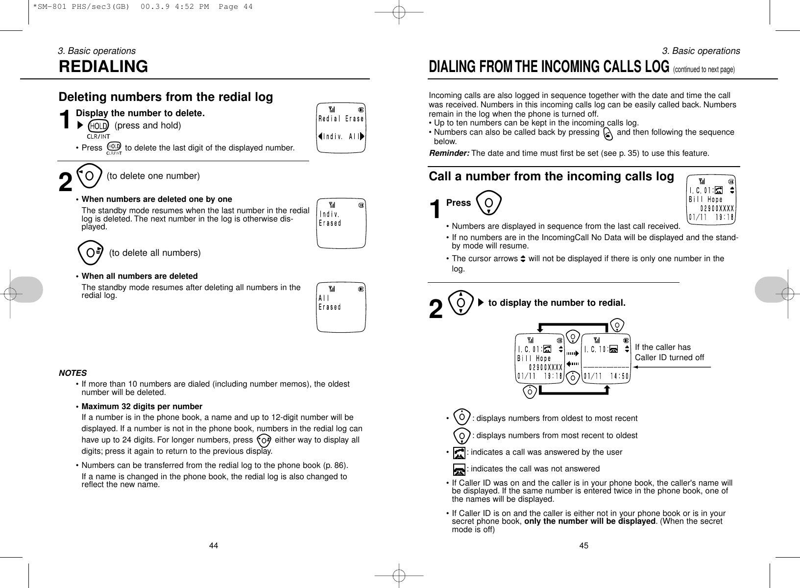 453. Basic operationsDeleting numbers from the redial log1Display the number to delete.st(press and hold)• Press tto delete the last digit of the displayed number.2o(to delete one number)• When numbers are deleted one by oneThe standby mode resumes when the last number in the rediallog is deleted. The next number in the log is otherwise dis-played.u(to delete all numbers)• When all numbers are deletedThe standby mode resumes after deleting all numbers in theredial log.NOTES• If more than 10 numbers are dialed (including number memos), the oldestnumber will be deleted.• Maximum 32 digits per numberIf a number is in the phone book, a name and up to 12-digit number will bedisplayed. If a number is not in the phone book, numbers in the redial log canhave up to 24 digits. For longer numbers, press peither way to display alldigits; press it again to return to the previous display.• Numbers can be transferred from the redial log to the phone book (p. 86).If a name is changed in the phone book, the redial log is also changed toreflect the new name.443. Basic operationsREDIALINGDIALING FROM THE INCOMING CALLS LOG (continued to next page)Incoming calls are also logged in sequence together with the date and time the callwas received. Numbers in this incoming calls log can be easily called back. Numbersremain in the log when the phone is turned off.• Up to ten numbers can be kept in the incoming calls log.• Numbers can also be called back by pressing qand then following the sequencebelow.Reminder: The date and time must first be set (see p. 35) to use this feature.Call a number from the incoming calls log1Press i• Numbers are displayed in sequence from the last call received.• If no numbers are in the IncomingCall No Data will be displayed and the stand-by mode will resume.• The cursor arrows  will not be displayed if there is only one number in thelog.2[sto display the number to redial.•y: displays numbers from oldest to most recenti: displays numbers from most recent to oldest• : indicates a call was answered by the user: indicates the call was not answered• If Caller ID was on and the caller is in your phone book, the caller&apos;s name willbe displayed. If the same number is entered twice in the phone book, one ofthe names will be displayed.• If Caller ID is on and the caller is either not in your phone book or is in yoursecret phone book, only the number will be displayed. (When the secretmode is off)If the caller hasCaller ID turned off*SM-801 PHS/sec3(GB)  00.3.9 4:52 PM  Page 44