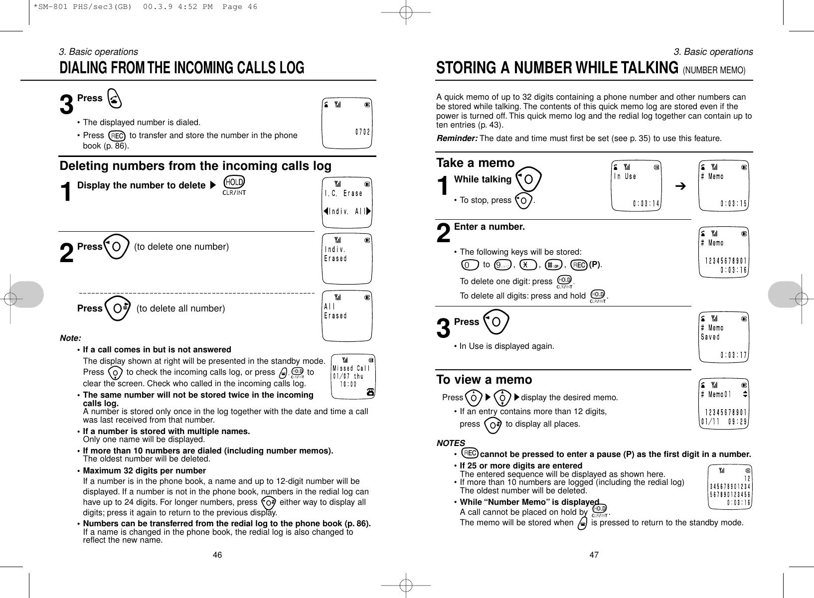 3Press q• The displayed number is dialed.• Press rto transfer and store the number in the phonebook (p. 86).Deleting numbers from the incoming calls log1Display the number to delete st2Presso(to delete one number)Pressu(to delete all number)Note:• If a call comes in but is not answeredThe display shown at right will be presented in the standby mode.Press ito check the incoming calls log, or press w,ttoclear the screen. Check who called in the incoming calls log.• The same number will not be stored twice in the incomingcalls log.A number is stored only once in the log together with the date and time a callwas last received from that number.• If a number is stored with multiple names.Only one name will be displayed.• If more than 10 numbers are dialed (including number memos).The oldest number will be deleted.• Maximum 32 digits per numberIf a number is in the phone book, a name and up to 12-digit number will bedisplayed. If a number is not in the phone book, numbers in the redial log canhave up to 24 digits. For longer numbers, press peither way to display alldigits; press it again to return to the previous display.• Numbers can be transferred from the redial log to the phone book (p. 86).If a name is changed in the phone book, the redial log is also changed toreflect the new name.463. Basic operationsA quick memo of up to 32 digits containing a phone number and other numbers canbe stored while talking. The contents of this quick memo log are stored even if thepower is turned off. This quick memo log and the redial log together can contain up toten entries (p. 43).Reminder: The date and time must first be set (see p. 35) to use this feature.Take a memo1While talking o• To stop, press o.2Enter a number.• The following keys will be stored:0to 9, -, =, r(P).To delete one digit: press t.To delete all digits: press and hold t.3Press o• In Use is displayed again.To view a memoPressys[sdisplay the desired memo.• If an entry contains more than 12 digits, press uto display all places.NOTES•rcannot be pressed to enter a pause (P) as the first digit in a number.•If 25 or more digits are enteredThe entered sequence will be displayed as shown here.• If more than 10 numbers are logged (including the redial log)The oldest number will be deleted.•While “Number Memo” is displayedA call cannot be placed on hold by t.The memo will be stored when wis pressed to return to the standby mode.473. Basic operationsSTORING A NUMBER WHILE TALKING (NUMBER MEMO)➔DIALING FROM THE INCOMING CALLS LOG *SM-801 PHS/sec3(GB)  00.3.9 4:52 PM  Page 46