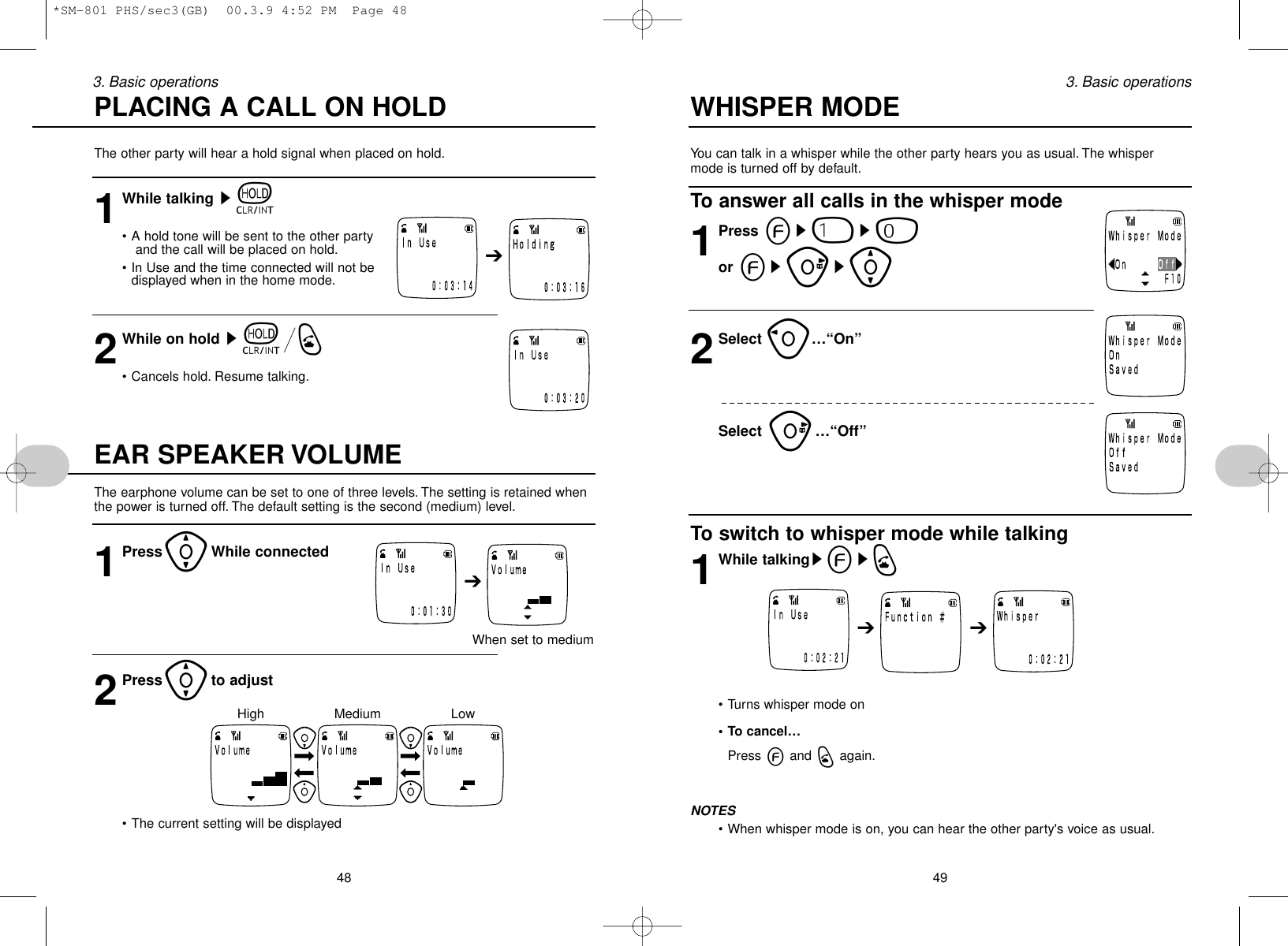 You can talk in a whisper while the other party hears you as usual. The whispermode is turned off by default.To answer all calls in the whisper mode1Press es1s0or esus[2Select o…“On”Select u…“Off”To switch to whisper mode while talking1While talkingsesq• Turns whisper mode on• To cancel…Press eand qagain.NOTES• When whisper mode is on, you can hear the other party&apos;s voice as usual.493. Basic operationsThe other party will hear a hold signal when placed on hold.1While talking st• A hold tone will be sent to the other partyand the call will be placed on hold.• In Use and the time connected will not be displayed when in the home mode.2While on hold stq• Cancels hold. Resume talking.EAR SPEAKER VOLUMEThe earphone volume can be set to one of three levels. The setting is retained whenthe power is turned off. The default setting is the second (medium) level.1Press[While connectedWhen set to medium2Press[to adjust• The current setting will be displayed483. Basic operationsPLACING A CALL ON HOLD WHISPER MODE➔➔➔ ➔LowMediumHigh*SM-801 PHS/sec3(GB)  00.3.9 4:52 PM  Page 48