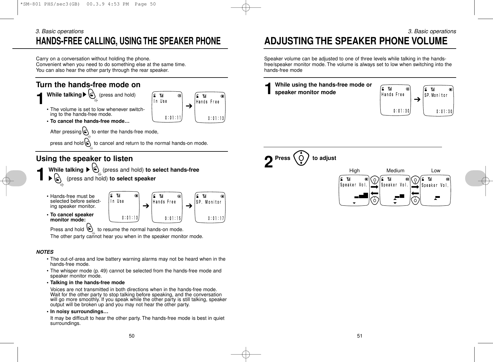 Speaker volume can be adjusted to one of three levels while talking in the hands-free/speaker monitor mode. The volume is always set to low when switching into thehands-free mode 1While using the hands-free mode orspeaker monitor mode2Press [to adjust513. Basic operationsCarry on a conversation without holding the phone.Convenient when you need to do something else at the same time.You can also hear the other party through the rear speaker.Turn the hands-free mode on1While talkingsQ(press and hold)• The volume is set to low whenever switch-ing to the hands-free mode.• To cancel the hands-free mode…After pressingQto enter the hands-free mode, press and holdQto cancel and return to the normal hands-on mode.Using the speaker to listen1While talking sQ(press and hold) to select hands-freesQ(press and hold) to select speaker• Hands-free must beselected before select-ing speaker monitor.• To cancel speakermonitor mode:Press and hold Qto resume the normal hands-on mode.The other party cannot hear you when in the speaker monitor mode.NOTES• The out-of-area and low battery warning alarms may not be heard when in thehands-free mode.• The whisper mode (p. 49) cannot be selected from the hands-free mode andspeaker monitor mode.• Talking in the hands-free modeVoices are not transmitted in both directions when in the hands-free mode.Wait for the other party to stop talking before speaking, and the conversationwill go more smoothly. If you speak while the other party is still talking, speakeroutput will be broken up and you may not hear the other party.• In noisy surroundings…It may be difficult to hear the other party. The hands-free mode is best in quietsurroundings.503. Basic operationsHANDS-FREE CALLING, USING THE SPEAKER PHONE ADJUSTING THE SPEAKER PHONE VOLUME➔➔ ➔➔LowMediumHigh*SM-801 PHS/sec3(GB)  00.3.9 4:53 PM  Page 50