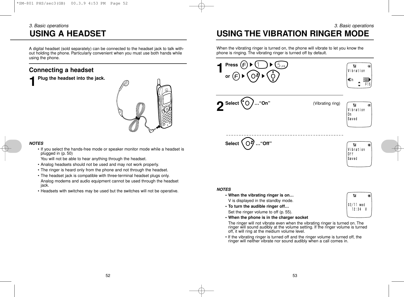 When the vibrating ringer is turned on, the phone will vibrate to let you know thephone is ringing. The vibrating ringer is turned off by default.1Press es1s5or esus[2Select o…“On” (Vibrating ring)Select u…“Off”NOTES• When the vibrating ringer is on…V is displayed in the standby mode.• To turn the audible ringer off…Set the ringer volume to off (p. 55).• When the phone is in the charger socketThe ringer will not vibrate even when the vibrating ringer is turned on. Theringer will sound audibly at the volume setting. If the ringer volume is turnedoff, it will ring at the medium volume level.• If the vibrating ringer is turned off and the ringer volume is turned off, theringer will neither vibrate nor sound audibly when a call comes in.533. Basic operations523. Basic operationsA digital headset (sold separately) can be connected to the headset jack to talk with-out holding the phone. Particularly convenient when you must use both hands whileusing the phone.Connecting a headset1Plug the headset into the jack.NOTES• If you select the hands-free mode or speaker monitor mode while a headset isplugged in (p. 50) You will not be able to hear anything through the headset.• Analog headsets should not be used and may not work properly.• The ringer is heard only from the phone and not through the headset.• The headset jack is compatible with three-terminal headset plugs only.Analog modems and audio equipment cannot be used through the headsetjack.• Headsets with switches may be used but the switches will not be operative.USING A HEADSET  USING THE VIBRATION RINGER MODE*SM-801 PHS/sec3(GB)  00.3.9 4:53 PM  Page 52