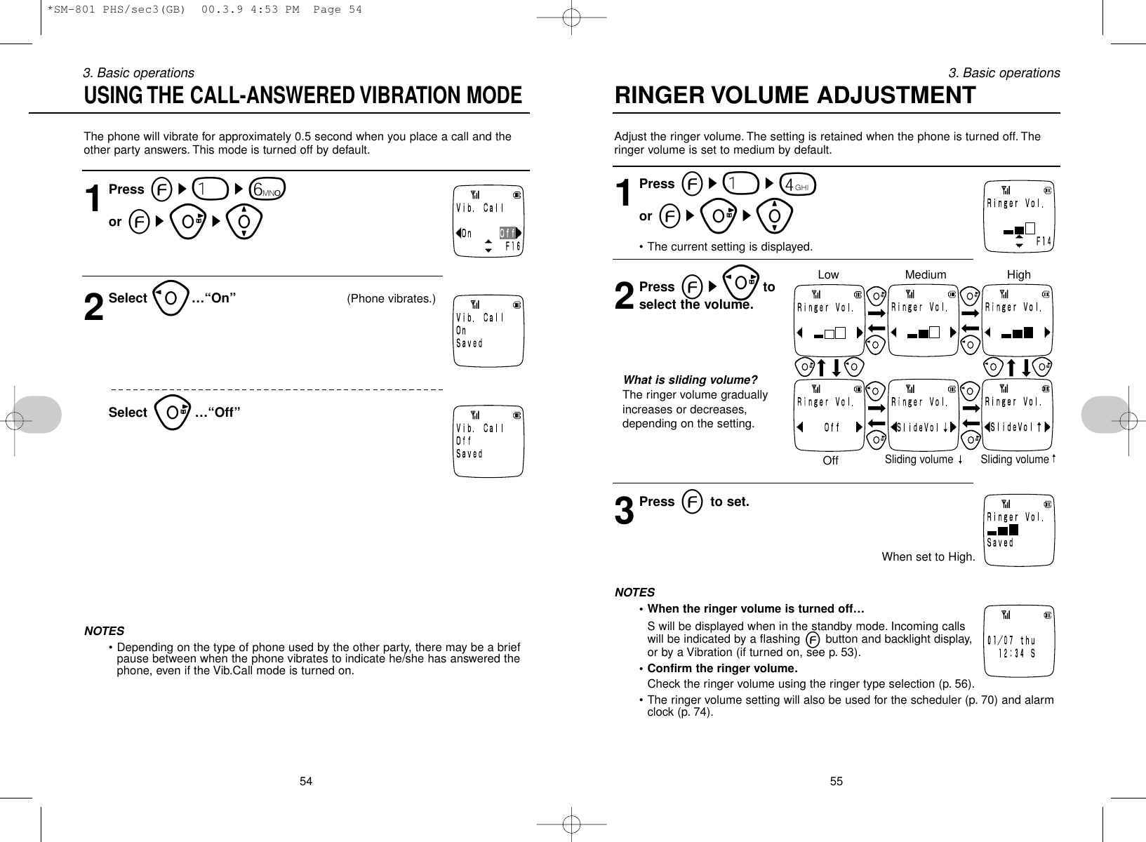 Adjust the ringer volume. The setting is retained when the phone is turned off. Theringer volume is set to medium by default.1Press es1s4or esus[• The current setting is displayed.2Press esptoselect the volume.What is sliding volume?The ringer volume graduallyincreases or decreases,depending on the setting.3Press eto set.When set to High.NOTES• When the ringer volume is turned off…S will be displayed when in the standby mode. Incoming callswill be indicated by a flashing ebutton and backlight display,or by a Vibration (if turned on, see p. 53).• Confirm the ringer volume.Check the ringer volume using the ringer type selection (p. 56).• The ringer volume setting will also be used for the scheduler (p. 70) and alarmclock (p. 74).553. Basic operationsThe phone will vibrate for approximately 0.5 second when you place a call and theother party answers. This mode is turned off by default.1Press es1s6or esus[2Select o…“On” (Phone vibrates.)Select u…“Off”NOTES• Depending on the type of phone used by the other party, there may be a briefpause between when the phone vibrates to indicate he/she has answered thephone, even if the Vib.Call mode is turned on.543. Basic operationsUSING THE CALL-ANSWERED VIBRATION MODERINGER VOLUME ADJUSTMENTLowOffSliding volume Sliding volumeMedium High*SM-801 PHS/sec3(GB)  00.3.9 4:53 PM  Page 54