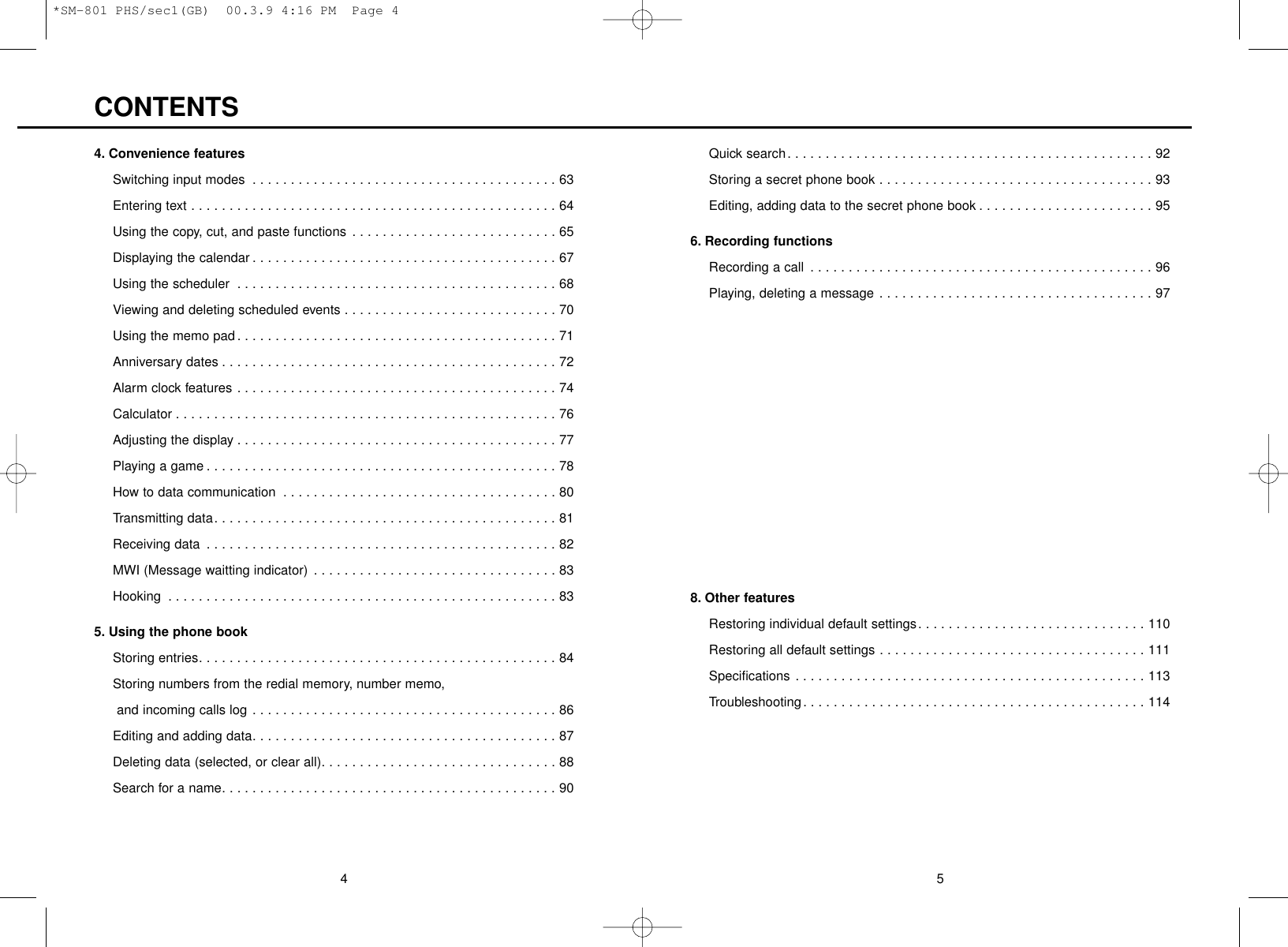 54Quick search. . . . . . . . . . . . . . . . . . . . . . . . . . . . . . . . . . . . . . . . . . . . . . . . 92Storing a secret phone book . . . . . . . . . . . . . . . . . . . . . . . . . . . . . . . . . . . . 93Editing, adding data to the secret phone book . . . . . . . . . . . . . . . . . . . . . . . 956. Recording functionsRecording a call . . . . . . . . . . . . . . . . . . . . . . . . . . . . . . . . . . . . . . . . . . . . . 96Playing, deleting a message . . . . . . . . . . . . . . . . . . . . . . . . . . . . . . . . . . . . 977. Use your phone as a digital cordless extension phone Functions for registration with the base phone . . . . . . . . . . . . . . . . . . . . . . . 99How to register your phone to home base unit (HBU). . . . . . . . . . . . . . . . . 100Selecting the base phone . . . . . . . . . . . . . . . . . . . . . . . . . . . . . . . . . . . . . 102Talking with other extensions. . . . . . . . . . . . . . . . . . . . . . . . . . . . . . . . . . . 103Transferring an incoming call (transferring on hold) . . . . . . . . . . . . . . . . . . 104Placing all extensions on hold . . . . . . . . . . . . . . . . . . . . . . . . . . . . . . . . . . 105Using the call waiting. . . . . . . . . . . . . . . . . . . . . . . . . . . . . . . . . . . . . . . . . 106Deleting registered extensions. . . . . . . . . . . . . . . . . . . . . . . . . . . . . . . . . . 107Transceiver mode operation. . . . . . . . . . . . . . . . . . . . . . . . . . . . . . . . . . . . 1088. Other featuresRestoring individual default settings. . . . . . . . . . . . . . . . . . . . . . . . . . . . . . 110Restoring all default settings . . . . . . . . . . . . . . . . . . . . . . . . . . . . . . . . . . . 111Specifications . . . . . . . . . . . . . . . . . . . . . . . . . . . . . . . . . . . . . . . . . . . . . . 113Troubleshooting. . . . . . . . . . . . . . . . . . . . . . . . . . . . . . . . . . . . . . . . . . . . . 1144. Convenience featuresSwitching input modes . . . . . . . . . . . . . . . . . . . . . . . . . . . . . . . . . . . . . . . . 63Entering text . . . . . . . . . . . . . . . . . . . . . . . . . . . . . . . . . . . . . . . . . . . . . . . . 64Using the copy, cut, and paste functions . . . . . . . . . . . . . . . . . . . . . . . . . . . 65Displaying the calendar . . . . . . . . . . . . . . . . . . . . . . . . . . . . . . . . . . . . . . . . 67Using the scheduler . . . . . . . . . . . . . . . . . . . . . . . . . . . . . . . . . . . . . . . . . . 68Viewing and deleting scheduled events . . . . . . . . . . . . . . . . . . . . . . . . . . . . 70Using the memo pad . . . . . . . . . . . . . . . . . . . . . . . . . . . . . . . . . . . . . . . . . . 71Anniversary dates . . . . . . . . . . . . . . . . . . . . . . . . . . . . . . . . . . . . . . . . . . . . 72Alarm clock features . . . . . . . . . . . . . . . . . . . . . . . . . . . . . . . . . . . . . . . . . . 74Calculator . . . . . . . . . . . . . . . . . . . . . . . . . . . . . . . . . . . . . . . . . . . . . . . . . . 76Adjusting the display . . . . . . . . . . . . . . . . . . . . . . . . . . . . . . . . . . . . . . . . . . 77Playing a game . . . . . . . . . . . . . . . . . . . . . . . . . . . . . . . . . . . . . . . . . . . . . . 78How to data communication . . . . . . . . . . . . . . . . . . . . . . . . . . . . . . . . . . . . 80Transmitting data. . . . . . . . . . . . . . . . . . . . . . . . . . . . . . . . . . . . . . . . . . . . . 81Receiving data . . . . . . . . . . . . . . . . . . . . . . . . . . . . . . . . . . . . . . . . . . . . . . 82MWI (Message waitting indicator) . . . . . . . . . . . . . . . . . . . . . . . . . . . . . . . . 83Hooking . . . . . . . . . . . . . . . . . . . . . . . . . . . . . . . . . . . . . . . . . . . . . . . . . . . 835. Using the phone bookStoring entries. . . . . . . . . . . . . . . . . . . . . . . . . . . . . . . . . . . . . . . . . . . . . . . 84Storing numbers from the redial memory, number memo, and incoming calls log . . . . . . . . . . . . . . . . . . . . . . . . . . . . . . . . . . . . . . . . 86Editing and adding data. . . . . . . . . . . . . . . . . . . . . . . . . . . . . . . . . . . . . . . . 87Deleting data (selected, or clear all). . . . . . . . . . . . . . . . . . . . . . . . . . . . . . . 88Search for a name. . . . . . . . . . . . . . . . . . . . . . . . . . . . . . . . . . . . . . . . . . . . 90CONTENTS*SM-801 PHS/sec1(GB)  00.3.9 4:16 PM  Page 4