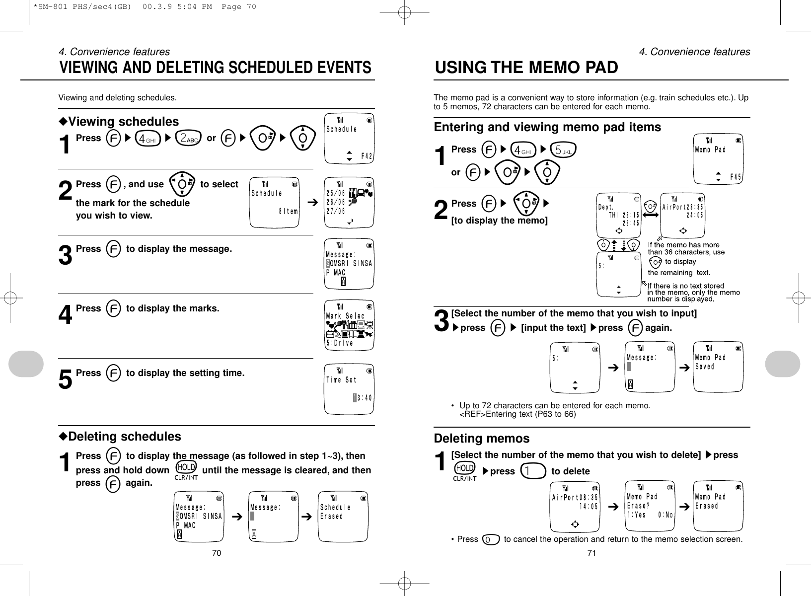 The memo pad is a convenient way to store information (e.g. train schedules etc.). Upto 5 memos, 72 characters can be entered for each memo.Entering and viewing memo pad items1Press es4s5or esus[2Press es]s[to display the memo]3[Select the number of the memo that you wish to input] spress es[input the text] spress eagain.• Up to 72 characters can be entered for each memo.&lt;REF&gt;Entering text (P63 to 66)Deleting memos1[Select the number of the memo that you wish to delete] spresstspress 1to delete • Press 0to cancel the operation and return to the memo selection screen.70Viewing and deleting schedules.◆Viewing schedules1Press es4s2or esus[2Press e, and use ]to select the mark for the schedule you wish to view.3Press eto display the message.4Press eto display the marks.5Press eto display the setting time.◆Deleting schedules1Press eto display the message (as followed in step 1~3), thenpress and hold down tuntil the message is cleared, and thenpress eagain.VIEWING AND DELETING SCHEDULED EVENTS➔ ➔➔➔ ➔➔ ➔714. Convenience features 4. Convenience featuresUSING THE MEMO PAD*SM-801 PHS/sec4(GB)  00.3.9 5:04 PM  Page 70