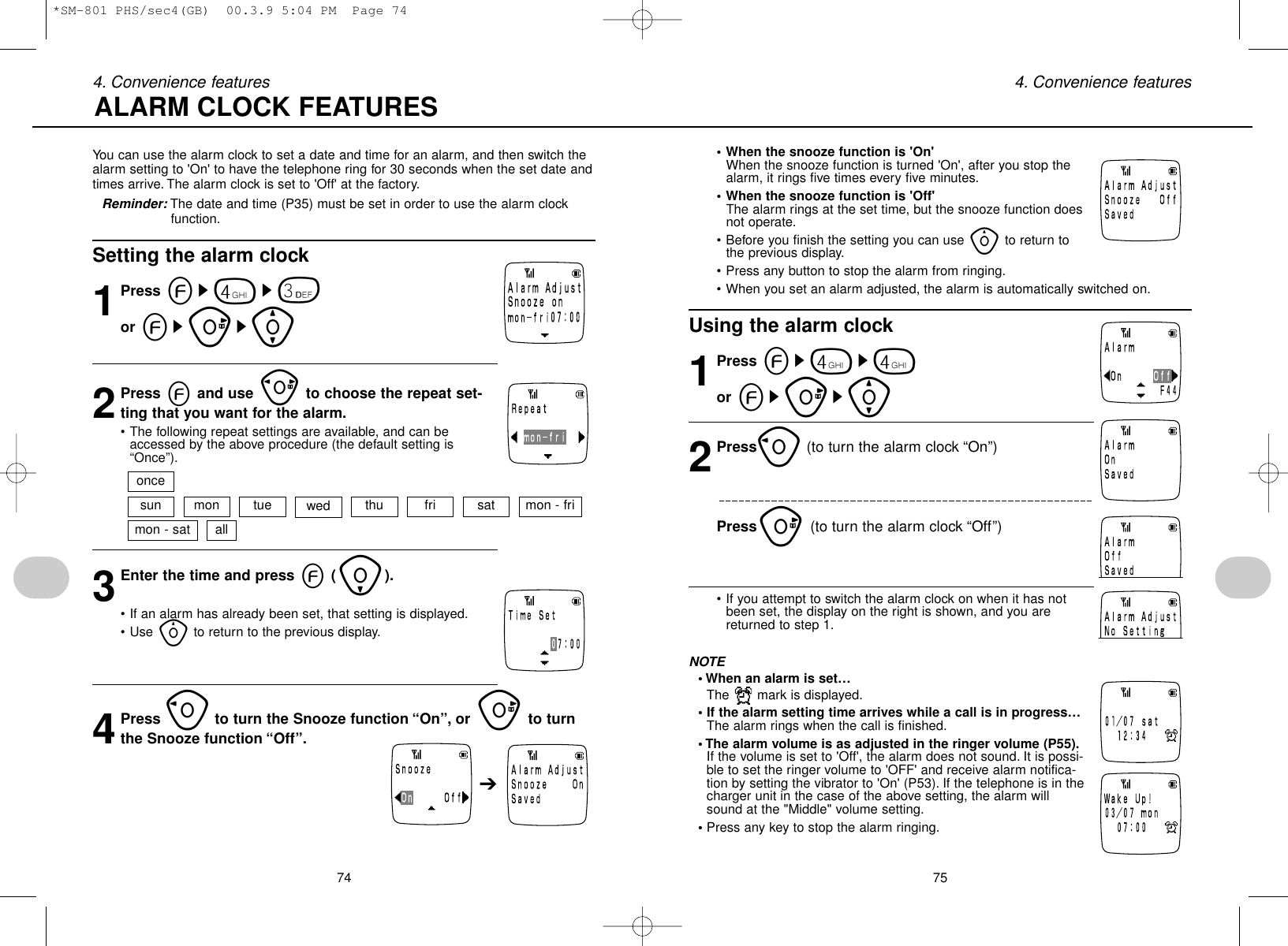 3Enter the time and press e(i).• If an alarm has already been set, that setting is displayed.• Use yto return to the previous display.4Press oto turn the Snooze function “On”, or uto turnthe Snooze function “Off”.754. Convenience features• When the snooze function is &apos;On&apos;When the snooze function is turned &apos;On&apos;, after you stop thealarm, it rings five times every five minutes.• When the snooze function is &apos;Off&apos;The alarm rings at the set time, but the snooze function doesnot operate.• Before you finish the setting you can use yto return tothe previous display.• Press any button to stop the alarm from ringing.• When you set an alarm adjusted, the alarm is automatically switched on.Using the alarm clock1Press es4s4or esus[2Presso(to turn the alarm clock “On”)Pressu(to turn the alarm clock “Off”)• If you attempt to switch the alarm clock on when it has notbeen set, the display on the right is shown, and you arereturned to step 1.NOTE• When an alarm is set…The  mark is displayed.• If the alarm setting time arrives while a call is in progress…The alarm rings when the call is finished.• The alarm volume is as adjusted in the ringer volume (P55).If the volume is set to &apos;Off&apos;, the alarm does not sound. It is possi-ble to set the ringer volume to &apos;OFF&apos; and receive alarm notifica-tion by setting the vibrator to &apos;On&apos; (P53). If the telephone is in thecharger unit in the case of the above setting, the alarm willsound at the &quot;Middle&quot; volume setting.• Press any key to stop the alarm ringing.744. Convenience featuresYou can use the alarm clock to set a date and time for an alarm, and then switch thealarm setting to &apos;On&apos; to have the telephone ring for 30 seconds when the set date andtimes arrive. The alarm clock is set to &apos;Off&apos; at the factory.Reminder: The date and time (P35) must be set in order to use the alarm clockfunction.Setting the alarm clock1Press es4s3or esus[2Press eand use pto choose the repeat set-ting that you want for the alarm.• The following repeat settings are available, and can beaccessed by the above procedure (the default setting is“Once”).ALARM CLOCK FEATURES➔sunonceallmon tue wed thu fri sat mon - frimon - sat*SM-801 PHS/sec4(GB)  00.3.9 5:04 PM  Page 74