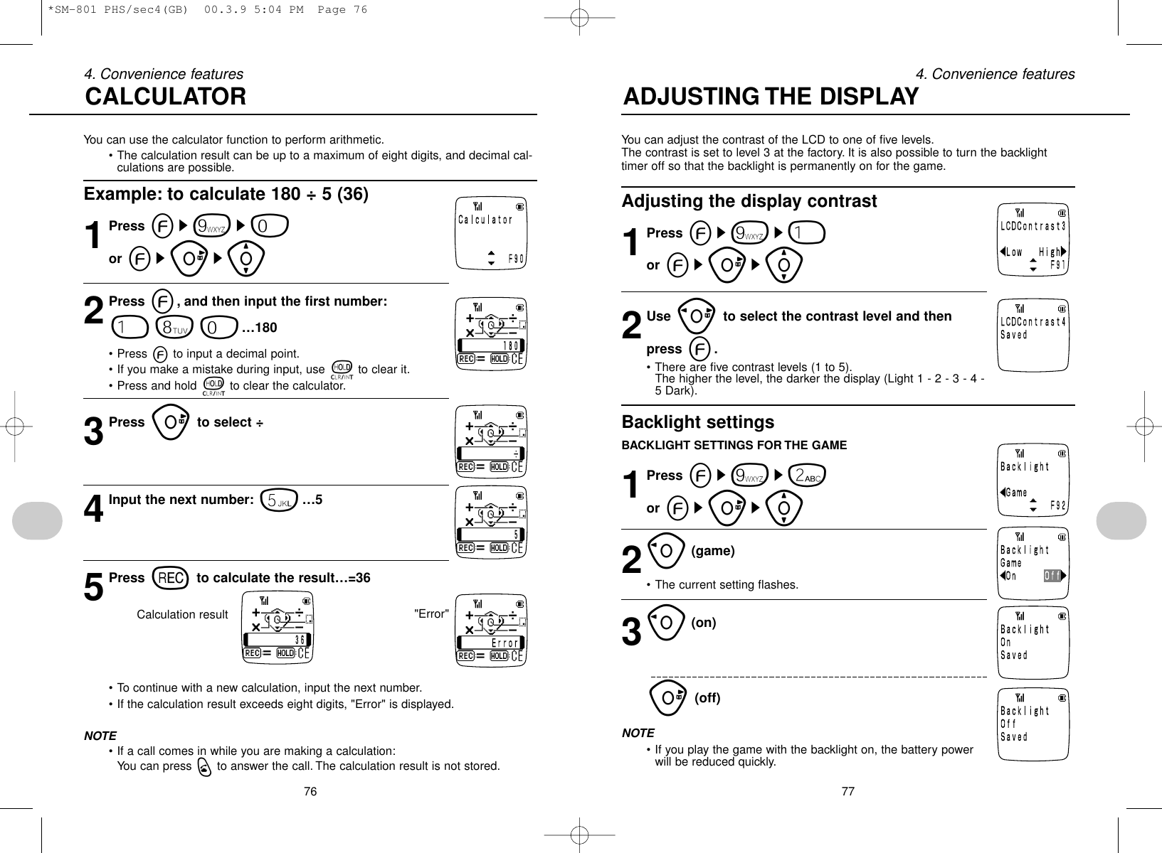 76 774. Convenience features 4. Convenience featuresYou can use the calculator function to perform arithmetic.• The calculation result can be up to a maximum of eight digits, and decimal cal-culations are possible.Example: to calculate 180 ÷ 5 (36)1Press es9s0or esus[2Press e, and then input the first number:180…180• Press eto input a decimal point.• If you make a mistake during input, use tto clear it.• Press and hold tto clear the calculator.3Press uto select ÷4Input the next number: 5…55Press rto calculate the result…=36Calculation result• To continue with a new calculation, input the next number.• If the calculation result exceeds eight digits, &quot;Error&quot; is displayed.NOTE• If a call comes in while you are making a calculation:You can press qto answer the call. The calculation result is not stored.You can adjust the contrast of the LCD to one of five levels.The contrast is set to level 3 at the factory. It is also possible to turn the backlighttimer off so that the backlight is permanently on for the game.Adjusting the display contrast1Press es9s1or esus[2Use pto select the contrast level and thenpress e.• There are five contrast levels (1 to 5).The higher the level, the darker the display (Light 1 - 2 - 3 - 4 -5 Dark).Backlight settingsBACKLIGHT SETTINGS FOR THE GAME1Press es9s2or esus[2o(game)  • The current setting flashes.3o(on)u(off)NOTE• If you play the game with the backlight on, the battery powerwill be reduced quickly.CALCULATOR ADJUSTING THE DISPLAY&quot;Error&quot;*SM-801 PHS/sec4(GB)  00.3.9 5:04 PM  Page 76