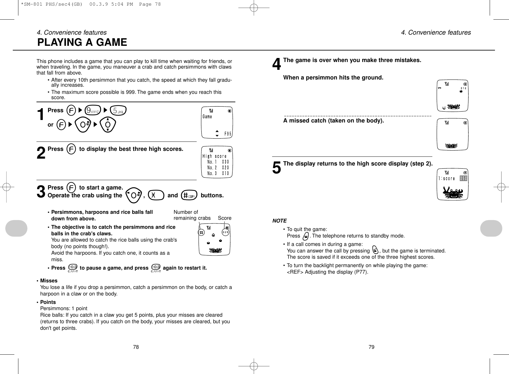78 794. Convenience features 4. Convenience featuresThis phone includes a game that you can play to kill time when waiting for friends, orwhen traveling. In the game, you maneuver a crab and catch persimmons with clawsthat fall from above.• After every 10th persimmon that you catch, the speed at which they fall gradu-ally increases.• The maximum score possible is 999. The game ends when you reach thisscore.1Press es9s5or esus[2Press eto display the best three high scores.3Press eto start a game.Operate the crab using the p,-and =buttons.• Persimmons, harpoons and rice balls fall down from above.• The objective is to catch the persimmons and riceballs in the crab&apos;s claws.You are allowed to catch the rice balls using the crab&apos;sbody (no points though!).Avoid the harpoons. If you catch one, it counts as amiss.• Press tto pause a game, and press tagain to restart it.• MissesYou lose a life if you drop a persimmon, catch a persimmon on the body, or catch aharpoon in a claw or on the body.• PointsPersimmons: 1 pointRice balls: If you catch in a claw you get 5 points, plus your misses are cleared(returns to three crabs). If you catch on the body, your misses are cleared, but youdon&apos;t get points.4The game is over when you make three mistakes.When a persimmon hits the ground.A missed catch (taken on the body).5The display returns to the high score display (step 2).NOTE• To quit the game:Press w. The telephone returns to standby mode.• If a call comes in during a game:You can answer the call by pressing q, but the game is terminated.The score is saved if it exceeds one of the three highest scores.• To turn the backlight permanently on while playing the game:&lt;REF&gt; Adjusting the display (P77).PLAYING A GAMENumber ofremaining crabs Score*SM-801 PHS/sec4(GB)  00.3.9 5:04 PM  Page 78
