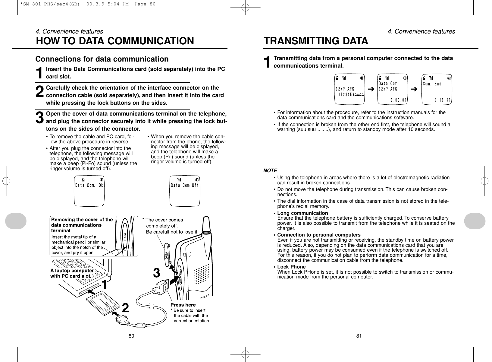 80 814. Convenience features 4. Convenience featuresConnections for data communication1Insert the Data Communications card (sold separately) into the PCcard slot.2Carefully check the orientation of the interface connector on theconnection cable (sold separately), and then insert it into the cardwhile pressing the lock buttons on the sides.3Open the cover of data communications terminal on the telephone,and plug the connector securely into it while pressing the lock but-tons on the sides of the connector.1Transmitting data from a personal computer connected to the datacommunications terminal.• For information about the procedure, refer to the instruction manuals for thedata communications card and the communications software.• If the connection is broken from the other end first, the telephone will sound awarning (suu suu .. .. ..), and return to standby mode after 10 seconds.NOTE• Using the telephone in areas where there is a lot of electromagnetic radiationcan result in broken connections.• Do not move the telephone during transmission. This can cause broken con-nections.• The dial information in the case of data transmission is not stored in the tele-phone&apos;s redial memory.• Long communicationEnsure that the telephone battery is sufficiently charged. To conserve batterypower, it is also possible to transmit from the telephone while it is seated on thecharger.• Connection to personal computersEven if you are not transmitting or receiving, the standby time on battery poweris reduced. Also, depending on the data communications card that you areusing, battery power may be consumed even if the telephone is switched off.For this reason, if you do not plan to perform data communication for a time,disconnect the communication cable from the telephone.• Lock PhoneWhen Lock PHone is set, it is not possible to switch to transmission or commu-nication mode from the personal computer.HOW TO DATA COMMUNICATION TRANSMITTING DATA• To remove the cable and PC card, fol-low the above procedure in reverse.• After you plug the connector into thetelephone, the following message willbe displayed, and the telephone willmake a beep (Pi-Po) sound (unless theringer volume is turned off).• When you remove the cable con-nector from the phone, the follow-ing message will be displayed,and the telephone will make abeep (Pi-) sound (unless theringer volume is turned off).➔➔*SM-801 PHS/sec4(GB)  00.3.9 5:04 PM  Page 80