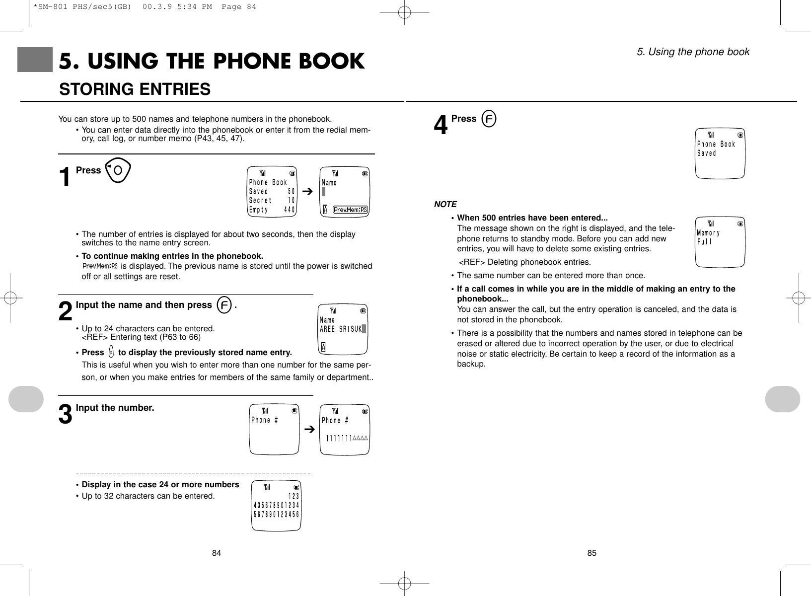 855. Using the phone book844Press eNOTE• When 500 entries have been entered...The message shown on the right is displayed, and the tele-phone returns to standby mode. Before you can add newentries, you will have to delete some existing entries.&lt;REF&gt; Deleting phonebook entries.• The same number can be entered more than once.• If a call comes in while you are in the middle of making an entry to thephonebook...You can answer the call, but the entry operation is canceled, and the data isnot stored in the phonebook.• There is a possibility that the numbers and names stored in telephone can beerased or altered due to incorrect operation by the user, or due to electricalnoise or static electricity. Be certain to keep a record of the information as abackup.You can store up to 500 names and telephone numbers in the phonebook.• You can enter data directly into the phonebook or enter it from the redial mem-ory, call log, or number memo (P43, 45, 47).1Press o• The number of entries is displayed for about two seconds, then the displayswitches to the name entry screen.• To continue making entries in the phonebook.is displayed. The previous name is stored until the power is switchedoff or all settings are reset.2Input the name and then press e.• Up to 24 characters can be entered.&lt;REF&gt; Entering text (P63 to 66)• Press  to display the previously stored name entry.This is useful when you wish to enter more than one number for the same per-son, or when you make entries for members of the same family or department..3Input the number.• Display in the case 24 or more numbers• Up to 32 characters can be entered.STORING ENTRIES5. USING THE PHONE BOOK➔➔*SM-801 PHS/sec5(GB)  00.3.9 5:34 PM  Page 84