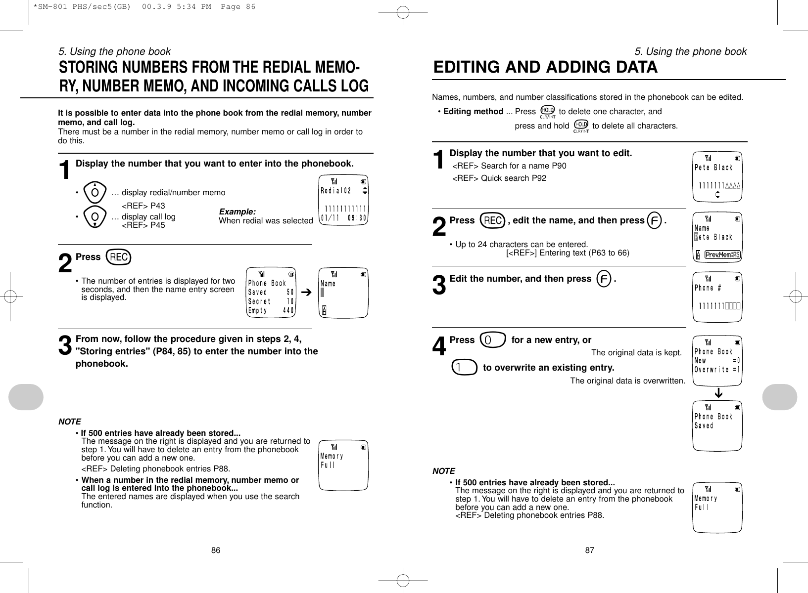 875. Using the phone book865. Using the phone bookNames, numbers, and number classifications stored in the phonebook can be edited.•Editing method ... Press tto delete one character, and press and hold tto delete all characters.1Display the number that you want to edit.&lt;REF&gt; Search for a name P90&lt;REF&gt; Quick search P922Press r, edit the name, and then presse.• Up to 24 characters can be entered.[&lt;REF&gt;] Entering text (P63 to 66)3Edit the number, and then press e.4Press 0for a new entry, or The original data is kept.1to overwrite an existing entry.The original data is overwritten.NOTE•If 500 entries have already been stored...The message on the right is displayed and you are returned tostep 1. You will have to delete an entry from the phonebookbefore you can add a new one.&lt;REF&gt; Deleting phonebook entries P88.EDITING AND ADDING DATA ➔It is possible to enter data into the phone book from the redial memory, numbermemo, and call log.There must be a number in the redial memory, number memo or call log in order todo this.1Display the number that you want to enter into the phonebook.•y… display redial/number memo&lt;REF&gt; P43•i… display call log&lt;REF&gt; P452Press r• The number of entries is displayed for twoseconds, and then the name entry screenis displayed.3From now, follow the procedure given in steps 2, 4,&quot;Storing entries&quot; (P84, 85) to enter the number into thephonebook.NOTE• If 500 entries have already been stored...The message on the right is displayed and you are returned tostep 1. You will have to delete an entry from the phonebookbefore you can add a new one.&lt;REF&gt; Deleting phonebook entries P88.•When a number in the redial memory, number memo orcall log is entered into the phonebook...The entered names are displayed when you use the searchfunction.STORING NUMBERS FROM THE REDIAL MEMO-RY, NUMBER MEMO, AND INCOMING CALLS LOG➔Example:When redial was selected*SM-801 PHS/sec5(GB)  00.3.9 5:34 PM  Page 86