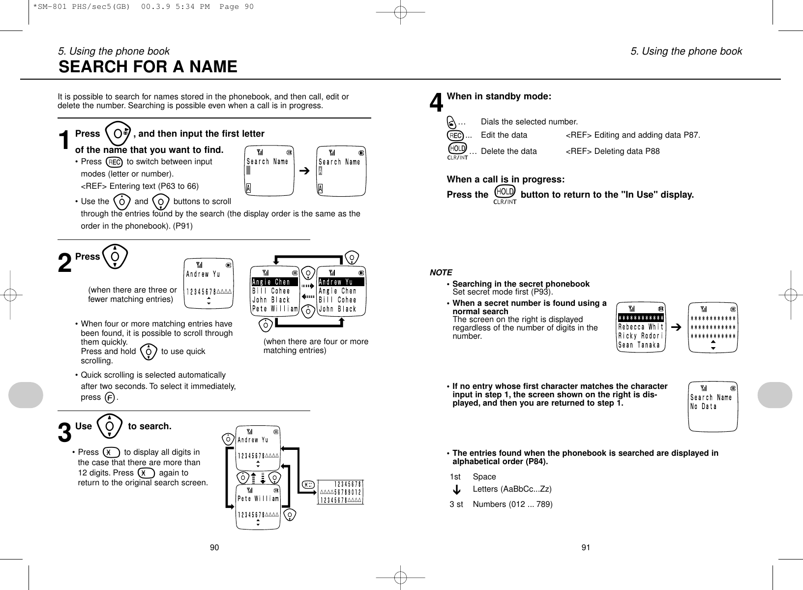 915. Using the phone book905. Using the phone book4When in standby mode:q… Dials the selected number.r... Edit the data &lt;REF&gt; Editing and adding data P87.t… Delete the data &lt;REF&gt; Deleting data P88When a call is in progress:Press the tbutton to return to the &quot;In Use&quot; display.NOTE• Searching in the secret phonebookSet secret mode first (P93).• When a secret number is found using anormal searchThe screen on the right is displayedregardless of the number of digits in thenumber.• If no entry whose first character matches the characterinput in step 1, the screen shown on the right is dis-played, and then you are returned to step 1.• The entries found when the phonebook is searched are displayed inalphabetical order (P84).1st SpaceLetters (AaBbCc...Zz)3 st Numbers (012 ... 789)➔➔• When four or more matching entries havebeen found, it is possible to scroll throughthem quickly.Press and hold [to use quickscrolling.• Quick scrolling is selected automaticallyafter two seconds. To select it immediately,press e.3Use [to search.• Press -to display all digits inthe case that there are more than12 digits. Press -again toreturn to the original search screen.It is possible to search for names stored in the phonebook, and then call, edit ordelete the number. Searching is possible even when a call is in progress.1Press u, and then input the first letter of the name that you want to find.• Press rto switch between inputmodes (letter or number).&lt;REF&gt; Entering text (P63 to 66)• Use the yand ibuttons to scrollthrough the entries found by the search (the display order is the same as theorder in the phonebook). (P91)2Press[SEARCH FOR A NAME➔(when there are three orfewer matching entries)(when there are four or morematching entries)*SM-801 PHS/sec5(GB)  00.3.9 5:34 PM  Page 90