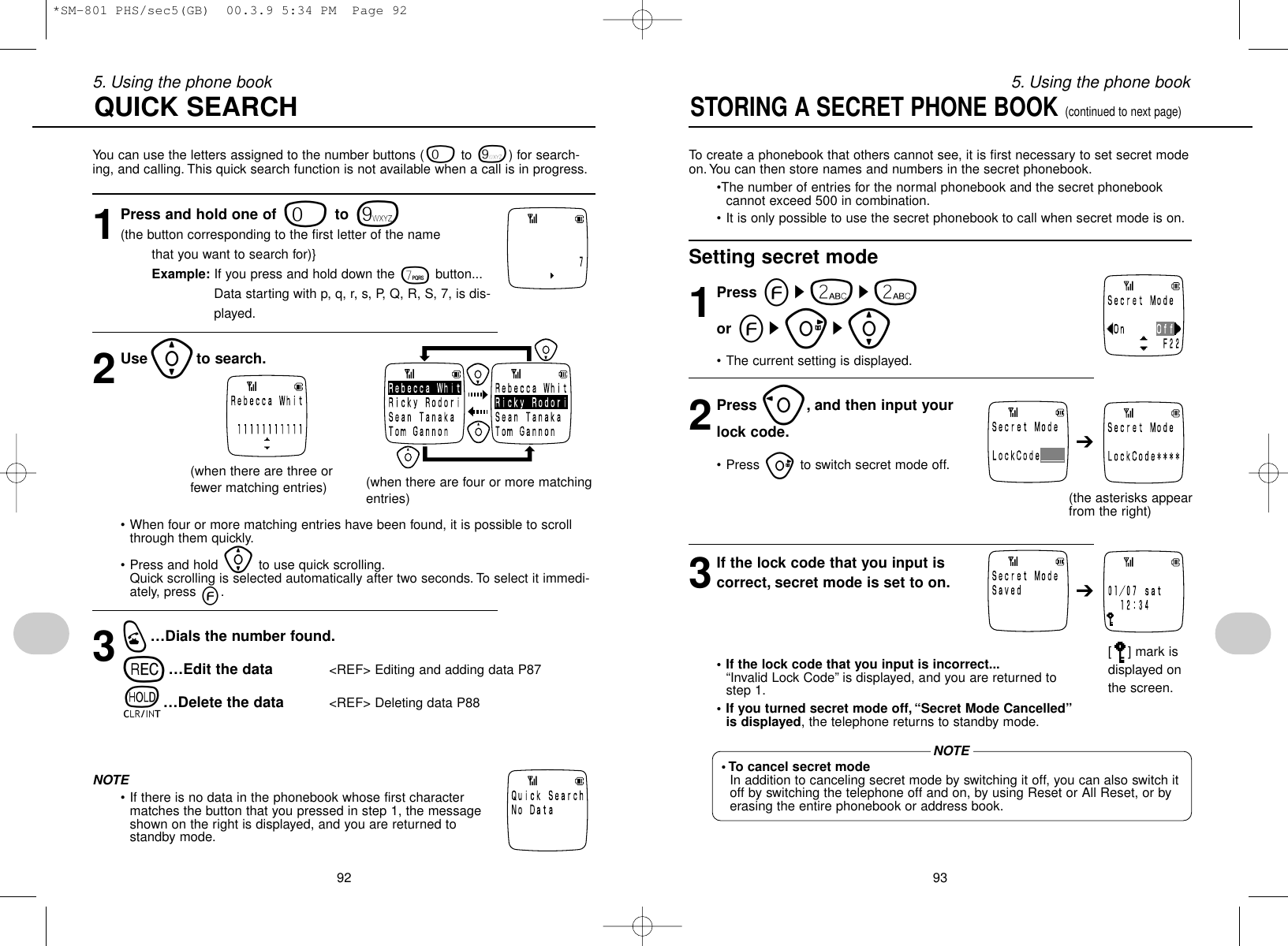 935. Using the phone book925. Using the phone bookTo create a phonebook that others cannot see, it is first necessary to set secret modeon. You can then store names and numbers in the secret phonebook.•The number of entries for the normal phonebook and the secret phonebookcannot exceed 500 in combination.• It is only possible to use the secret phonebook to call when secret mode is on.Setting secret mode1Press es2s2or esus[• The current setting is displayed.2Press o, and then input yourlock code.• Press uto switch secret mode off.3If the lock code that you input iscorrect, secret mode is set to on.• If the lock code that you input is incorrect...“Invalid Lock Code” is displayed, and you are returned tostep 1.• If you turned secret mode off,“Secret Mode Cancelled”is displayed, the telephone returns to standby mode.STORING A SECRET PHONE BOOK (continued to next page)➔➔(the asterisks appearfrom the right)[ ] mark isdisplayed onthe screen.• To cancel secret modeIn addition to canceling secret mode by switching it off, you can also switch itoff by switching the telephone off and on, by using Reset or All Reset, or byerasing the entire phonebook or address book.You can use the letters assigned to the number buttons (0to 9) for search-ing, and calling. This quick search function is not available when a call is in progress.1Press and hold one of 0to 9(the button corresponding to the first letter of the name that you want to search for)}Example: If you press and hold down the 7button...Data starting with p, q, r, s, P, Q, R, S, 7, is dis-played.2Use[to search.QUICK SEARCH(when there are three orfewer matching entries) (when there are four or more matchingentries)• When four or more matching entries have been found, it is possible to scrollthrough them quickly.• Press and hold [to use quick scrolling.Quick scrolling is selected automatically after two seconds. To select it immedi-ately, press e.3q…Dials the number found.r…Edit the data &lt;REF&gt; Editing and adding data P87t…Delete the data &lt;REF&gt; Deleting data P88NOTE• If there is no data in the phonebook whose first charactermatches the button that you pressed in step 1, the messageshown on the right is displayed, and you are returned tostandby mode.NOTE*SM-801 PHS/sec5(GB)  00.3.9 5:34 PM  Page 92