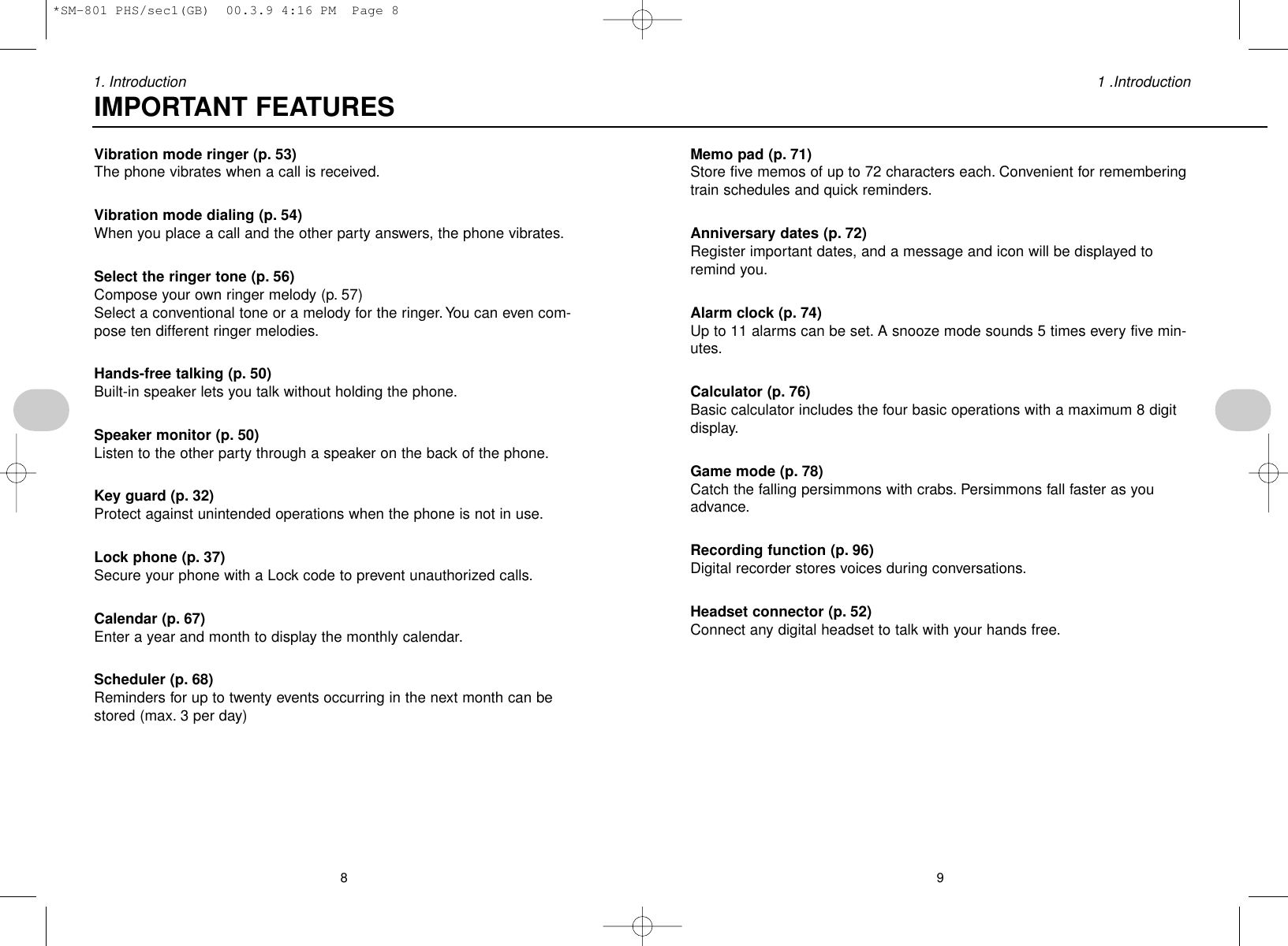 91 .Introduction81. IntroductionMemo pad (p. 71)Store five memos of up to 72 characters each. Convenient for rememberingtrain schedules and quick reminders.Anniversary dates (p. 72)Register important dates, and a message and icon will be displayed toremind you.Alarm clock (p. 74)Up to 11 alarms can be set. A snooze mode sounds 5 times every five min-utes.Calculator (p. 76)Basic calculator includes the four basic operations with a maximum 8 digitdisplay.Game mode (p. 78)Catch the falling persimmons with crabs. Persimmons fall faster as youadvance.Recording function (p. 96)Digital recorder stores voices during conversations.Headset connector (p. 52)Connect any digital headset to talk with your hands free.Vibration mode ringer (p. 53)The phone vibrates when a call is received.Vibration mode dialing (p. 54)When you place a call and the other party answers, the phone vibrates.Select the ringer tone (p. 56)Compose your own ringer melody (p. 57)Select a conventional tone or a melody for the ringer. You can even com-pose ten different ringer melodies.Hands-free talking (p. 50)Built-in speaker lets you talk without holding the phone.Speaker monitor (p. 50)Listen to the other party through a speaker on the back of the phone.Key guard (p. 32)Protect against unintended operations when the phone is not in use.Lock phone (p. 37)Secure your phone with a Lock code to prevent unauthorized calls.Calendar (p. 67)Enter a year and month to display the monthly calendar.Scheduler (p. 68)Reminders for up to twenty events occurring in the next month can bestored (max. 3 per day)IMPORTANT FEATURES*SM-801 PHS/sec1(GB)  00.3.9 4:16 PM  Page 8