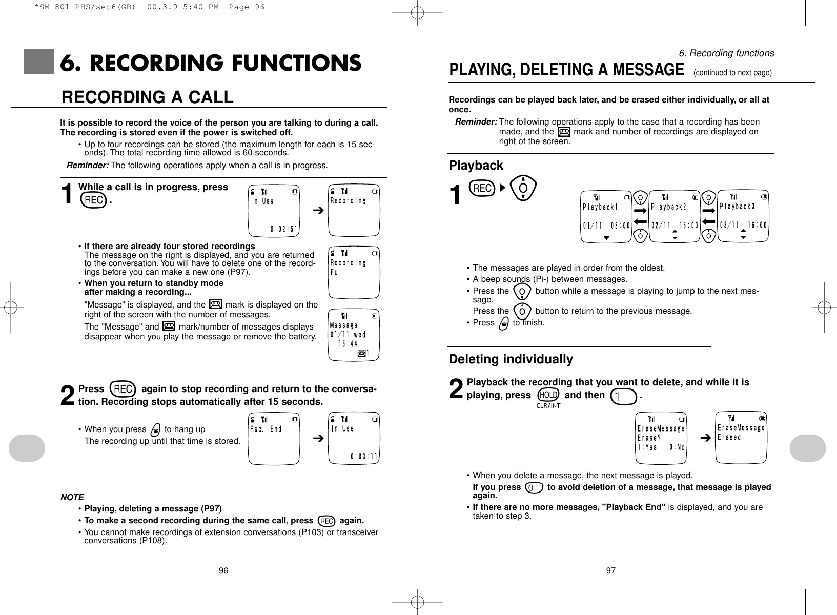 976. Recording functionsRecordings can be played back later, and be erased either individually, or all atonce.Reminder: The following operations apply to the case that a recording has beenmade, and the  mark and number of recordings are displayed onright of the screen.Playback1rs[• The messages are played in order from the oldest.• A beep sounds (Pi-) between messages.• Press the ibutton while a message is playing to jump to the next mes-sage.Press the ybutton to return to the previous message.• Press wto finish.Deleting individually2Playback the recording that you want to delete, and while it isplaying, press tand then 1.• When you delete a message, the next message is played.If you press 0to avoid deletion of a message, that message is playedagain.•If there are no more messages, &quot;Playback End&quot; is displayed, and you aretaken to step 3.PLAYING, DELETING A MESSAGE  (continued to next page)➔966. RECORDING FUNCTIONSIt is possible to record the voice of the person you are talking to during a call.The recording is stored even if the power is switched off.• Up to four recordings can be stored (the maximum length for each is 15 sec-onds). The total recording time allowed is 60 seconds.Reminder: The following operations apply when a call is in progress.1While a call is in progress, press r.•If there are already four stored recordingsThe message on the right is displayed, and you are returnedto the conversation.You will have to delete one of the record-ings before you can make a new one (P97).•When you return to standby mode after making a recording...&quot;Message&quot; is displayed, and the  mark is displayed on theright of the screen with the number of messages.The &quot;Message&quot; and  mark/number of messages displaysdisappear when you play the message or remove the battery.2Press ragain to stop recording and return to the conversa-tion. Recording stops automatically after 15 seconds.• When you press wto hang upThe recording up until that time is stored.NOTE•Playing, deleting a message (P97)•To make a second recording during the same call, press ragain.• You cannot make recordings of extension conversations (P103) or transceiverconversations (P108).RECORDING A CALL➔➔*SM-801 PHS/sec6(GB)  00.3.9 5:40 PM  Page 96