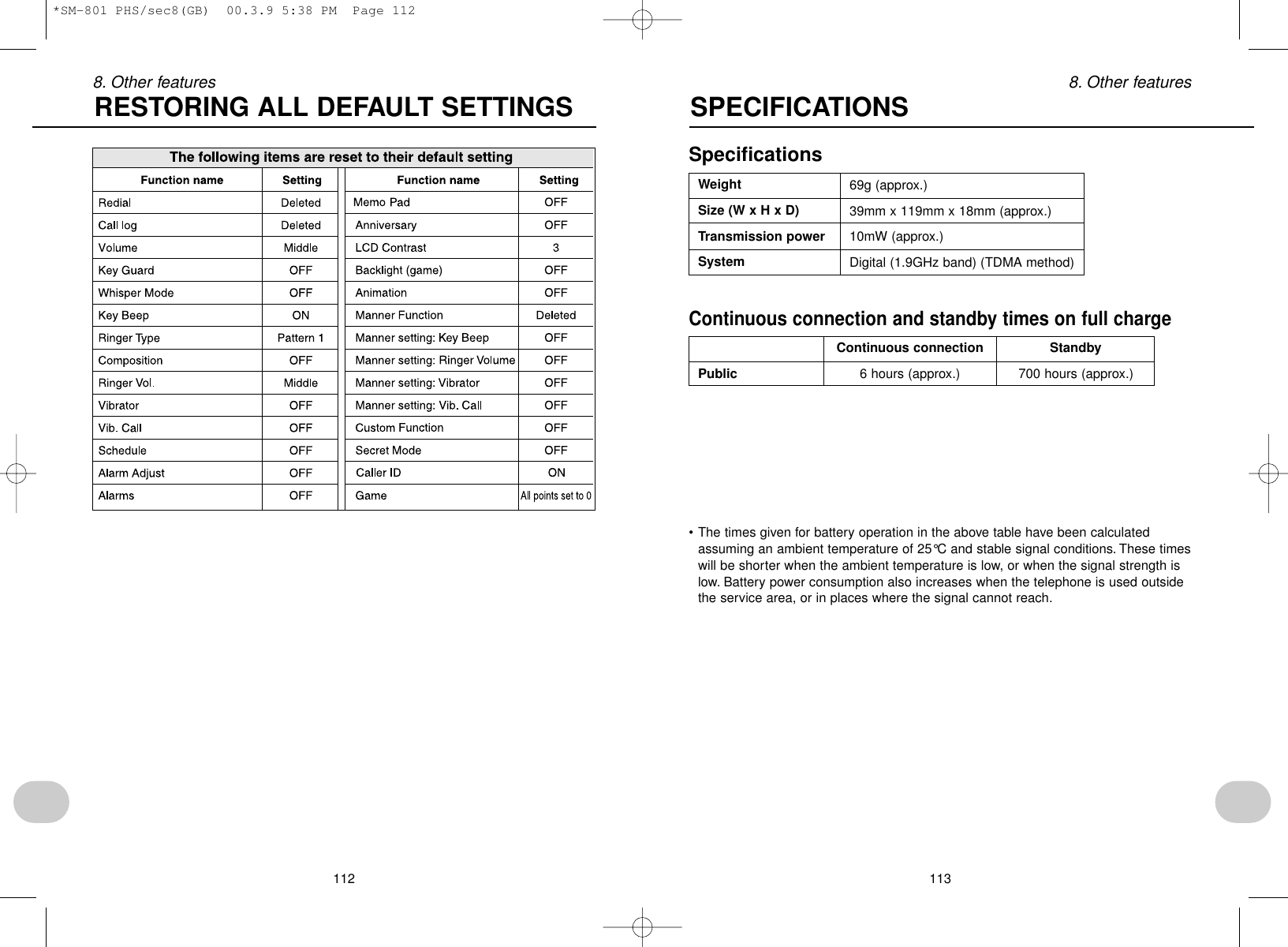 1138. Other featuresSpecificationsSPECIFICATIONSWeightSize (W x H x D)Transmission powerSystem69g (approx.)39mm x 119mm x 18mm (approx.)10mW (approx.)Digital (1.9GHz band) (TDMA method)Continuous connection and standby times on full chargeContinuous connection StandbyPublic 6 hours (approx.) 700 hours (approx.)• The times given for battery operation in the above table have been calculatedassuming an ambient temperature of 25°C and stable signal conditions. These timeswill be shorter when the ambient temperature is low, or when the signal strength islow. Battery power consumption also increases when the telephone is used outsidethe service area, or in places where the signal cannot reach.1128. Other featuresRESTORING ALL DEFAULT SETTINGS*SM-801 PHS/sec8(GB)  00.3.9 5:38 PM  Page 112
