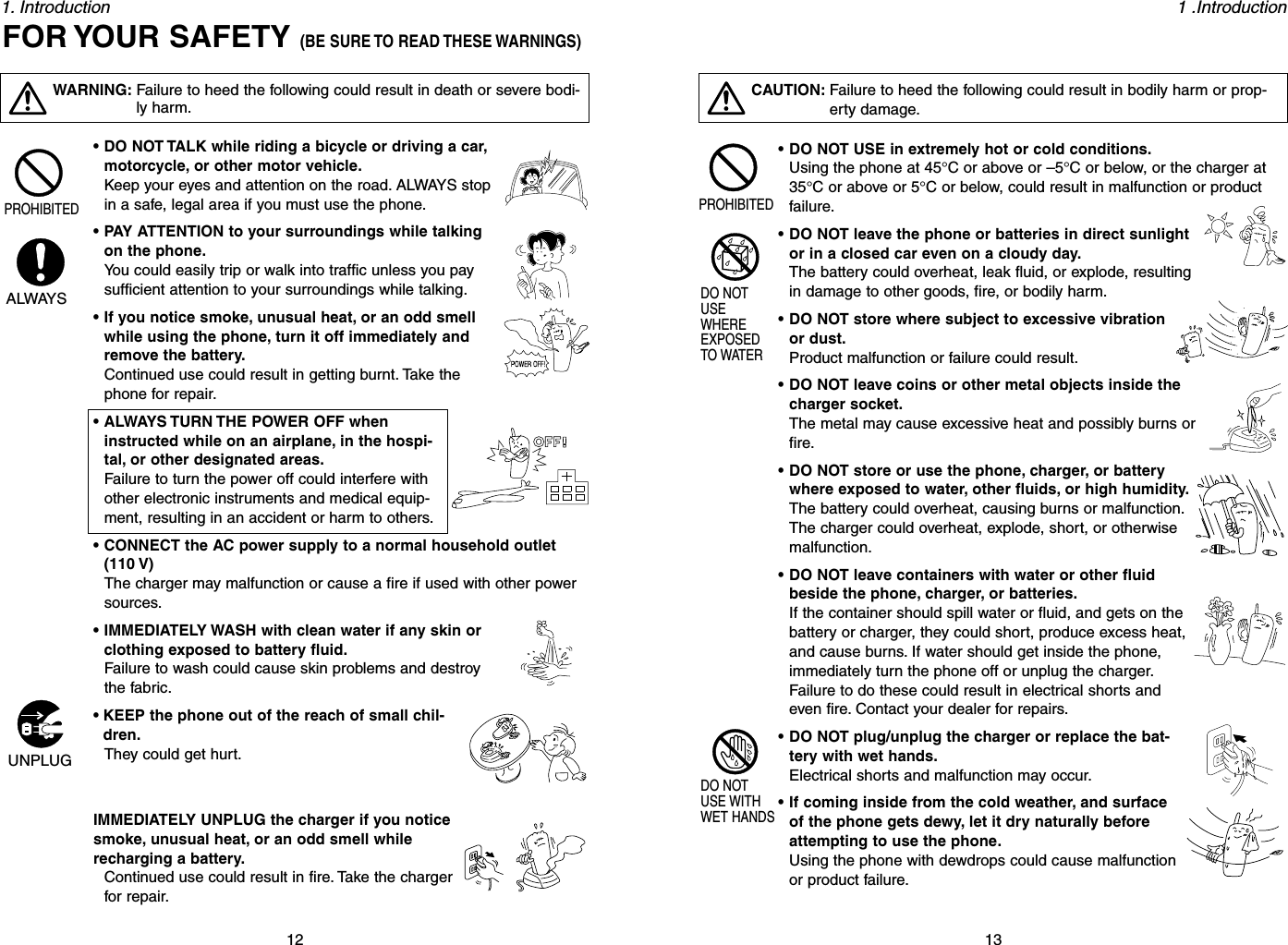 131 .Introduction121. Introduction• DO NOT USE in extremely hot or cold conditions.Using the phone at 45°C or above or –5°C or below, or the charger at35°C or above or 5°C or below, could result in malfunction or productfailure.• DO NOT leave the phone or batteries in direct sunlightor in a closed car even on a cloudy day.The battery could overheat, leak fluid, or explode, resultingin damage to other goods, fire, or bodily harm.• DO NOT store where subject to excessive vibrationor dust.Product malfunction or failure could result.• DO NOT leave coins or other metal objects inside thecharger socket.The metal may cause excessive heat and possibly burns orfire.• DO NOT store or use the phone, charger, or batterywhere exposed to water, other fluids, or high humidity.The battery could overheat, causing burns or malfunction.The charger could overheat, explode, short, or otherwisemalfunction.• DO NOT leave containers with water or other fluidbeside the phone, charger, or batteries.If the container should spill water or fluid, and gets on thebattery or charger, they could short, produce excess heat,and cause burns. If water should get inside the phone,immediately turn the phone off or unplug the charger.Failure to do these could result in electrical shorts andeven fire. Contact your dealer for repairs.• DO NOT plug/unplug the charger or replace the bat-tery with wet hands.Electrical shorts and malfunction may occur.• If coming inside from the cold weather, and surfaceof the phone gets dewy, let it dry naturally beforeattempting to use the phone.Using the phone with dewdrops could cause malfunctionor product failure.CAUTION: Failure to heed the following could result in bodily harm or prop-erty damage.PROHIBITEDDO NOTUSEWHEREEXPOSEDTO WATERDO NOTUSE WITHWET HANDSWARNING: Failure to heed the following could result in death or severe bodi-ly harm.PROHIBITEDALWAYSUNPLUG• DO NOT TALK while riding a bicycle or driving a car,motorcycle, or other motor vehicle.Keep your eyes and attention on the road. ALWAYS stopin a safe, legal area if you must use the phone.• PAY ATTENTION to your surroundings while talkingon the phone.You could easily trip or walk into traffic unless you paysufficient attention to your surroundings while talking.• If you notice smoke, unusual heat, or an odd smellwhile using the phone, turn it off immediately andremove the battery.Continued use could result in getting burnt. Take thephone for repair.• ALWAYS TURN THE POWER OFF wheninstructed while on an airplane, in the hospi-tal, or other designated areas.Failure to turn the power off could interfere withother electronic instruments and medical equip-ment, resulting in an accident or harm to others.• CONNECT the AC power supply to a normal household outlet(110 V)The charger may malfunction or cause a fire if used with other powersources.• IMMEDIATELY WASH with clean water if any skin orclothing exposed to battery fluid.Failure to wash could cause skin problems and destroythe fabric.• KEEP the phone out of the reach of small chil-dren.They could get hurt.IMMEDIATELY UNPLUG the charger if you noticesmoke, unusual heat, or an odd smell whilerecharging a battery.Continued use could result in fire. Take the chargerfor repair.FOR YOUR SAFETY (BE SURE TO READ THESE WARNINGS)