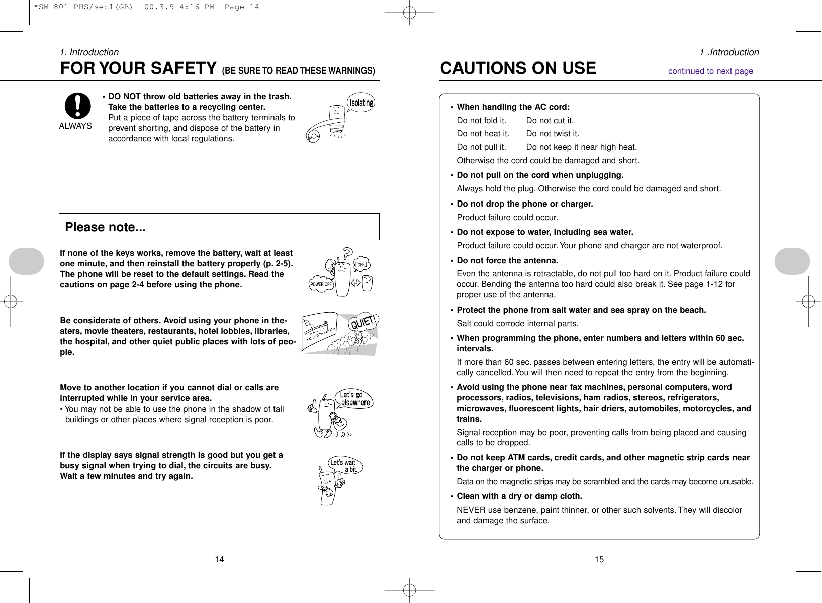 151 .Introduction141. Introduction• When handling the AC cord:Do not fold it. Do not cut it.Do not heat it. Do not twist it.Do not pull it. Do not keep it near high heat.Otherwise the cord could be damaged and short.• Do not pull on the cord when unplugging.Always hold the plug. Otherwise the cord could be damaged and short.• Do not drop the phone or charger.Product failure could occur.• Do not expose to water, including sea water.Product failure could occur.Your phone and charger are not waterproof.• Do not force the antenna.Even the antenna is retractable, do not pull too hard on it. Product failure couldoccur. Bending the antenna too hard could also break it. See page 1-12 forproper use of the antenna.• Protect the phone from salt water and sea spray on the beach.Salt could corrode internal parts.• When programming the phone, enter numbers and letters within 60 sec.intervals.If more than 60 sec. passes between entering letters, the entry will be automati-cally cancelled. You will then need to repeat the entry from the beginning.• Avoid using the phone near fax machines, personal computers, wordprocessors, radios, televisions, ham radios, stereos, refrigerators,microwaves, fluorescent lights, hair driers, automobiles, motorcycles, andtrains.Signal reception may be poor, preventing calls from being placed and causingcalls to be dropped.• Do not keep ATM cards, credit cards, and other magnetic strip cards nearthe charger or phone.Data on the magnetic strips may be scrambled and the cards may become unusable.• Clean with a dry or damp cloth.NEVER use benzene, paint thinner, or other such solvents. They will discolorand damage the surface.CAUTIONS ON USE              continued to next page• DO NOT throw old batteries away in the trash.Take the batteries to a recycling center.Put a piece of tape across the battery terminals toprevent shorting, and dispose of the battery inaccordance with local regulations.If none of the keys works, remove the battery, wait at leastone minute, and then reinstall the battery properly (p. 2-5).The phone will be reset to the default settings. Read thecautions on page 2-4 before using the phone.Be considerate of others. Avoid using your phone in the-aters, movie theaters, restaurants, hotel lobbies, libraries,the hospital, and other quiet public places with lots of peo-ple.Move to another location if you cannot dial or calls areinterrupted while in your service area.• You may not be able to use the phone in the shadow of tallbuildings or other places where signal reception is poor.If the display says signal strength is good but you get abusy signal when trying to dial, the circuits are busy.Wait a few minutes and try again.ALWAYSFOR YOUR SAFETY (BE SURE TO READ THESE WARNINGS)Please note...*SM-801 PHS/sec1(GB)  00.3.9 4:16 PM  Page 14