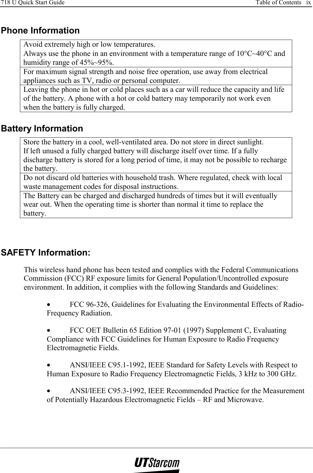 718 U Quick Start Guide      Table of Contents   ix    Phone Information Avoid extremely high or low temperatures. Always use the phone in an environment with a temperature range of 10°C~40°C and humidity range of 45%~95%. For maximum signal strength and noise free operation, use away from electrical appliances such as TV, radio or personal computer. Leaving the phone in hot or cold places such as a car will reduce the capacity and life of the battery. A phone with a hot or cold battery may temporarily not work even when the battery is fully charged.  Battery Information Store the battery in a cool, well-ventilated area. Do not store in direct sunlight. If left unused a fully charged battery will discharge itself over time. If a fully discharge battery is stored for a long period of time, it may not be possible to recharge the battery. Do not discard old batteries with household trash. Where regulated, check with local waste management codes for disposal instructions. The Battery can be charged and discharged hundreds of times but it will eventually wear out. When the operating time is shorter than normal it time to replace the battery.   SAFETY Information: This wireless hand phone has been tested and complies with the Federal Communications Commission (FCC) RF exposure limits for General Population/Uncontrolled exposure environment. In addition, it complies with the following Standards and Guidelines: •  FCC 96-326, Guidelines for Evaluating the Environmental Effects of Radio-Frequency Radiation. •  FCC OET Bulletin 65 Edition 97-01 (1997) Supplement C, Evaluating Compliance with FCC Guidelines for Human Exposure to Radio Frequency Electromagnetic Fields. •  ANSI/IEEE C95.1-1992, IEEE Standard for Safety Levels with Respect to Human Exposure to Radio Frequency Electromagnetic Fields, 3 kHz to 300 GHz.  •  ANSI/IEEE C95.3-1992, IEEE Recommended Practice for the Measurement of Potentially Hazardous Electromagnetic Fields – RF and Microwave.  