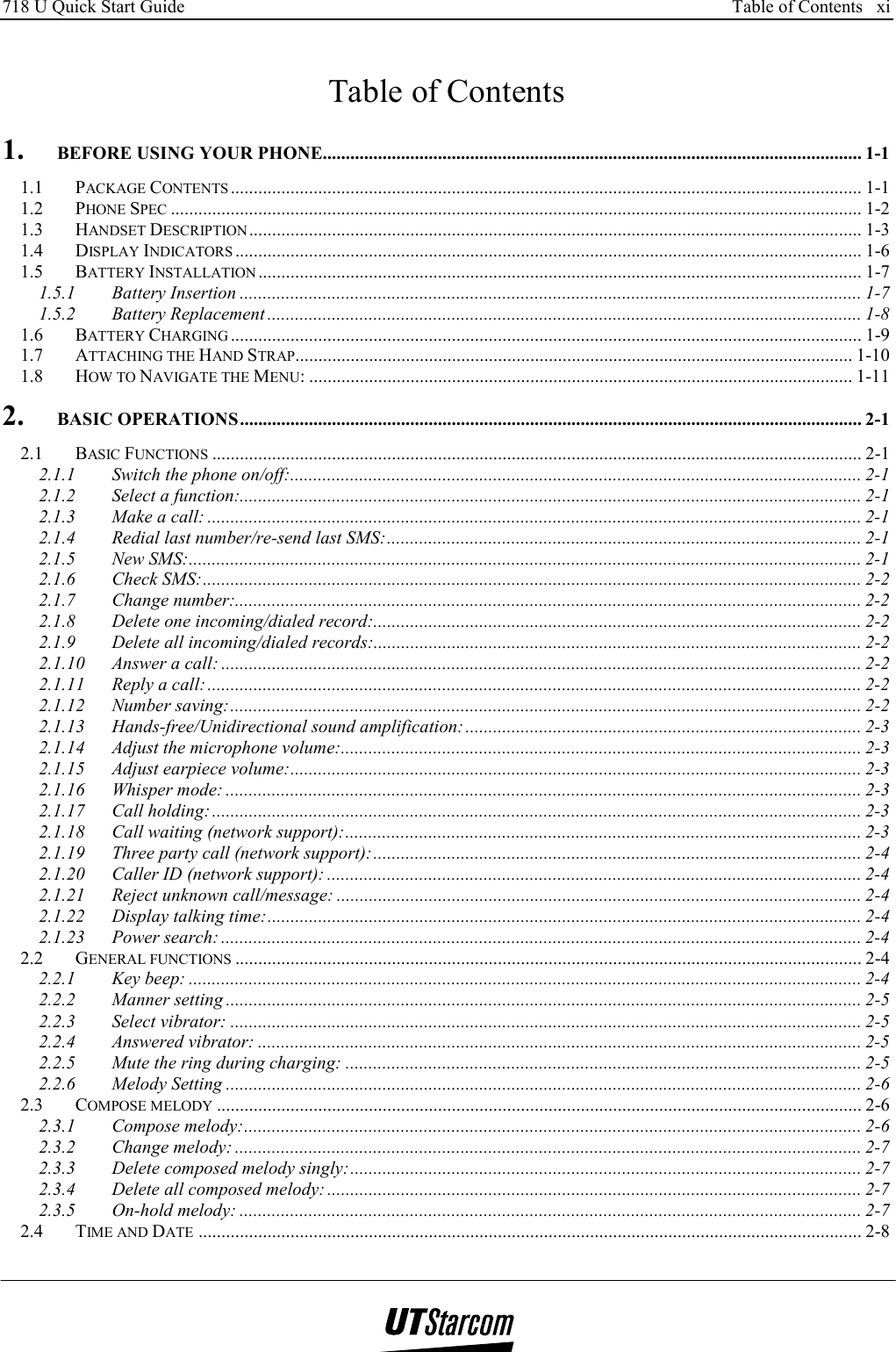 718 U Quick Start Guide      Table of Contents   xi    Table of Contents 1. BEFORE USING YOUR PHONE..................................................................................................................... 1-1 1.1 PACKAGE CONTENTS ......................................................................................................................................... 1-1 1.2 PHONE SPEC ...................................................................................................................................................... 1-2 1.3 HANDSET DESCRIPTION..................................................................................................................................... 1-3 1.4 DISPLAY INDICATORS ........................................................................................................................................ 1-6 1.5 BATTERY INSTALLATION ................................................................................................................................... 1-7 1.5.1 Battery Insertion ....................................................................................................................................... 1-7 1.5.2 Battery Replacement ................................................................................................................................. 1-8 1.6 BATTERY CHARGING ......................................................................................................................................... 1-9 1.7 ATTACHING THE HAND STRAP......................................................................................................................... 1-10 1.8 HOW TO NAVIGATE THE MENU: ...................................................................................................................... 1-11 2. BASIC OPERATIONS....................................................................................................................................... 2-1 2.1 BASIC FUNCTIONS ............................................................................................................................................. 2-1 2.1.1 Switch the phone on/off:............................................................................................................................ 2-1 2.1.2 Select a function:....................................................................................................................................... 2-1 2.1.3 Make a call: .............................................................................................................................................. 2-1 2.1.4 Redial last number/re-send last SMS:....................................................................................................... 2-1 2.1.5 New SMS:.................................................................................................................................................. 2-1 2.1.6 Check SMS:............................................................................................................................................... 2-2 2.1.7 Change number:........................................................................................................................................ 2-2 2.1.8 Delete one incoming/dialed record:.......................................................................................................... 2-2 2.1.9 Delete all incoming/dialed records:.......................................................................................................... 2-2 2.1.10 Answer a call: ........................................................................................................................................... 2-2 2.1.11 Reply a call:.............................................................................................................................................. 2-2 2.1.12 Number saving:......................................................................................................................................... 2-2 2.1.13 Hands-free/Unidirectional sound amplification:...................................................................................... 2-3 2.1.14 Adjust the microphone volume:................................................................................................................. 2-3 2.1.15 Adjust earpiece volume:............................................................................................................................ 2-3 2.1.16 Whisper mode: .......................................................................................................................................... 2-3 2.1.17 Call holding:............................................................................................................................................. 2-3 2.1.18 Call waiting (network support):................................................................................................................ 2-3 2.1.19 Three party call (network support):.......................................................................................................... 2-4 2.1.20 Caller ID (network support): .................................................................................................................... 2-4 2.1.21 Reject unknown call/message: .................................................................................................................. 2-4 2.1.22 Display talking time:................................................................................................................................. 2-4 2.1.23 Power search: ........................................................................................................................................... 2-4 2.2 GENERAL FUNCTIONS ........................................................................................................................................ 2-4 2.2.1 Key beep: .................................................................................................................................................. 2-4 2.2.2 Manner setting .......................................................................................................................................... 2-5 2.2.3 Select vibrator: ......................................................................................................................................... 2-5 2.2.4 Answered vibrator: ................................................................................................................................... 2-5 2.2.5 Mute the ring during charging: ................................................................................................................ 2-5 2.2.6 Melody Setting .......................................................................................................................................... 2-6 2.3 COMPOSE MELODY ............................................................................................................................................ 2-6 2.3.1 Compose melody:...................................................................................................................................... 2-6 2.3.2 Change melody: ........................................................................................................................................ 2-7 2.3.3 Delete composed melody singly:............................................................................................................... 2-7 2.3.4 Delete all composed melody: .................................................................................................................... 2-7 2.3.5 On-hold melody: ....................................................................................................................................... 2-7 2.4 TIME AND DATE ................................................................................................................................................ 2-8 